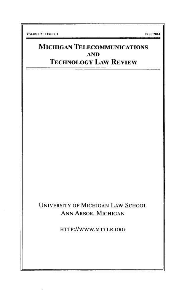 handle is hein.journals/mttlr21 and id is 1 raw text is: 






MICHIGAN TELECOMMUNICATIONS
              AND
   TECHNOLOGY LAW REVIEW


UNIVERSITY OF MICHIGAN LAW SCHOOL
      ANN ARBOR, MICHIGAN


      HTTP://WWW.MTTLR.ORG


VOLUME 21  ISSUE 1


FALL 2014


