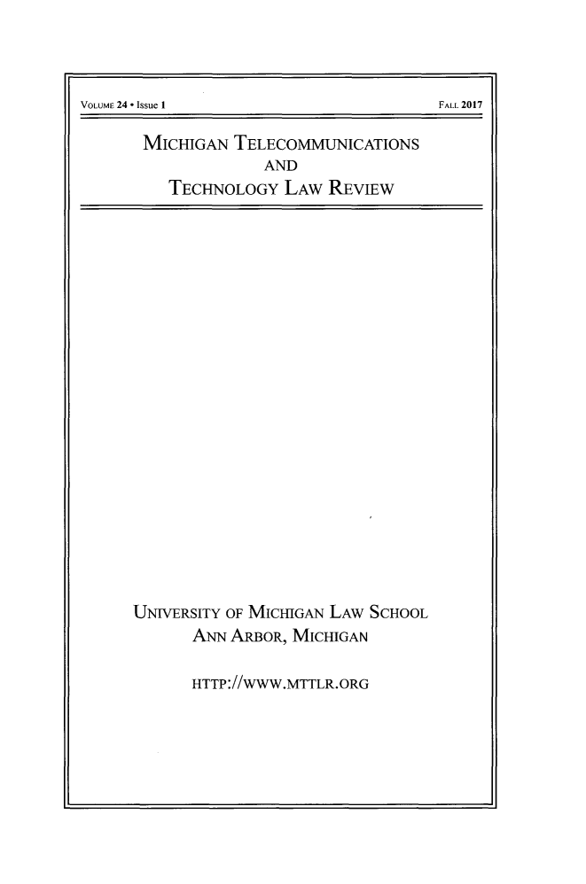 handle is hein.journals/mttlr24 and id is 1 raw text is: 






MICHIGAN  TELECOMMUNICATIONS
             AND
   TECHNOLOGY  LAw  REVIEW


UNIVERSITY OF MICHIGAN LAw SCHOOL
      ANN ARBOR, MICHIGAN

      HTTP://WWW.MTTLR.ORG


VOLUME 24 - Issue 1


FALL 2017



