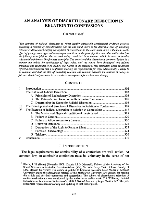 handle is hein.journals/mulr32 and id is 306 raw text is: AN ANALYSIS OF DISCRETIONARY REJECTION INRELATION TO CONFESSIONSC R WILLIAMS*[The exercise of judicial discretion to reject legally admissible confessional evidence involvesbalancing a number of considerations. On the one hand, there is the desirable goal of admittingrelevant evidence and bringing wrongdoers to conviction; on the other hand, there is the undesirableeffect of giving curial approval to improper practices on the part of police and other authorities (thedisciplinary principle) or the accused being convicted in a manner which is seen to involvesubstantial unfairness (the fairness principle). The exercise of this discretion is governed by law in amanner not unlike the application of legal rules, and the courts have developed and refinedprinciples and guidelines to be used by trial judges in the exercise of that discretion. These guidelinesreflect a consciousness that a confession meeting the requirements for legal admissibility is likely tobe reliable, and that the step of excluding relevant and reliable evidence for reasons of policy orfairness should only be taken in cases where the argument for exclusion is strong.]CONTENTSI     Introduction  ............................................................................................................ 302II    The  N ature  of Judicial D iscretion  .......................................................................... 303A   Principles of Exclusionary  Discretion  ....................................................... 303B   The Rationale for Discretion in Relation to Confessions .......................... 305C   Determining the Scope for Judicial Discretion .......................................... 306III   The Development and Structure of Discretion in Relation to Confessions ............ 309IV    The Exercise of Judicial Discretion in Relation to Confessions ............................ 317A   The Mental and Physical Condition of the Accused .................................. 318B   Failure  to  C aution  ...................................................................................... 320C   Failure to Allow  Access to  a  Lawyer ......................................................... 320D   U nlaw ful D etention ................................................................................... 32 1E   Derogation of the Right to Remain Silent ................................................. 323F   Forensic  D isadvantage ............................................................................... 324G   T rickery   ...................................................................................................... 326V     C onclusion  .............................................................................................................. 330I  INTRODUCTIONThe legal requirements for admissibility of a confession are well settled. Atcommon law, an admissible confession must be voluntary in the sense of not* BJuris, LLB (Hons) (Monash), BCL (Oxon), LLD (Monash); Fellow of the Academy of theSocial Sciences in Australia; Barrister-at-Law (Vic); Sir John Barry Chair of Law, Faculty ofLaw, Monash University. The author is grateful to Emeritus Professor Louis Waller of MonashUniversity and to the anonymous referees of the Melbourne University Law Review for readingthis article and for their comments and suggestions. The subject of discretionary rejection ofconfessional evidence was considered by the author in an earlier work: C R Williams, 'JudicialDiscretion in Relation to Confessions' (1983) 3 Oxford Journal of Legal Studies 222. The pre-sent article represents a reworking and updating of that earlier piece.