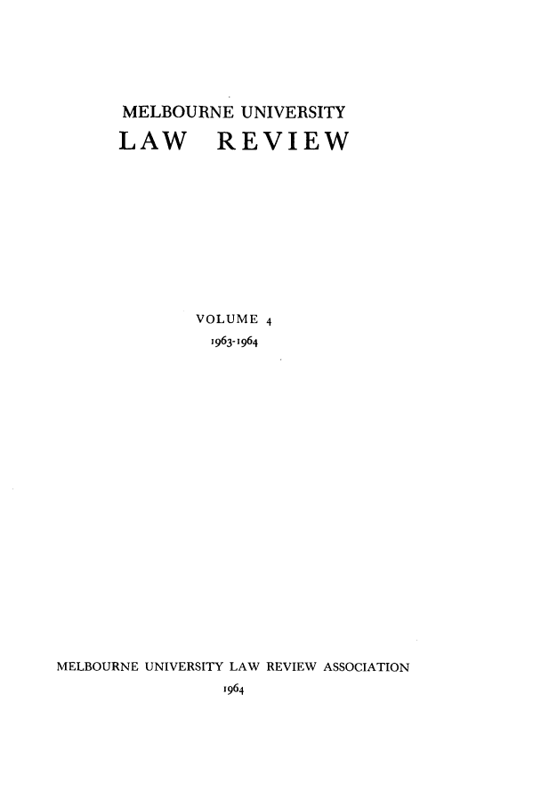 handle is hein.journals/mulr4 and id is 1 raw text is: MELBOURNE UNIVERSITY
LAW REVIEW
VOLUME 4
1963-1964
MELBOURNE UNIVERSITY LAW REVIEW ASSOCIATION
1964


