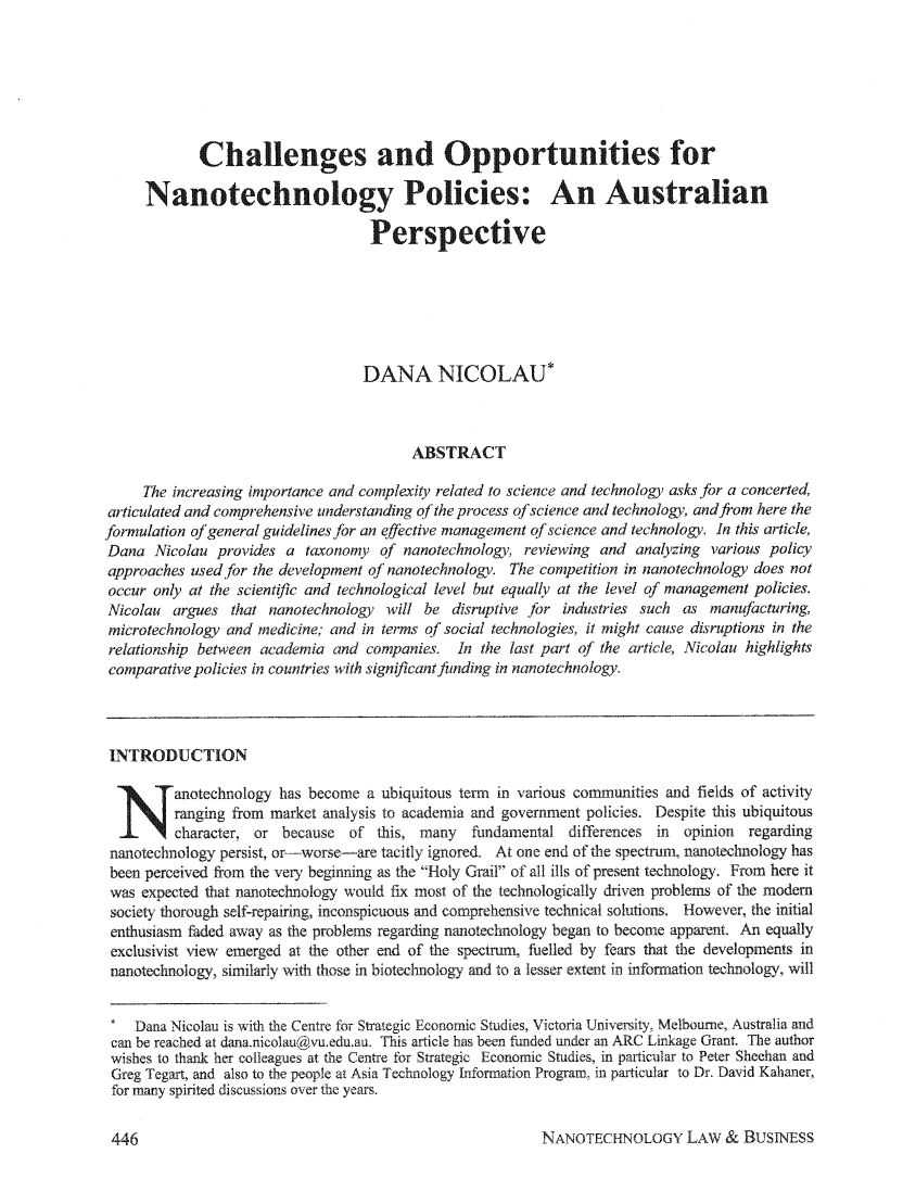 handle is hein.journals/nantechlb1 and id is 448 raw text is: Challenges and Opportunities forNanotechnology Policies: An AustralianPerspectiveDANA NICOLAU*ABSTRACTThe increasing importance and complexity related to science and technology asks for a concerted,articulated and comprehensive understanding of the process of science and technology, and from here theformulation of general guidelines for an effective management of science and technology. In this article,Dana Nicolau provides a taxonomy of nanotechnology, reviewing and analyzing various policyapproaches used for the development of nanotechnology. The competition in nanotechnology does notoccur only at the scientific and technological level but equally at the level of management policies.Nicolau argues that nanotechnology will be disruptive for industries such as manufacturing,microtechnology and medicine; and in terms qf social technologies, it might cause disruptions in therelationship between academia and companies. In the last part of the article, Nicolau highlightscomparative policies in countries with signfi cant funding in nanotechnology.LNTRODUCTIONNanotechnology has become a ubiquitous term in various communities and fields of activityranging from market analysis to academia and government policies. Despite this ubiquitouscharacter, or because of this, many    fundamental differences in  opinion regardingnanotechnology persist, or-worse-are tacitly ignored. At one end of the spectrum, nanotechnology hasbeen perceived from the very beginning as the Holy Grail of all ills of present technology. From here itwas expected that nanotechnology would fix most of the technologically driven problems of the modemsociety thorough self-repairing, inconspicuous and comprehensive technical solutions. However, the initialenthusiasm faded away as the problems regarding nanotechnology began to become apparent. An equallyexclusivist view emerged at the other end of the spectrum, fuelled by fears that the developments innanotechnology, similarly with those in biotechnology and to a lesser extent in information technology, will* Dana Nicolau is with the Centre for Strategic Economic Studies, Victoria University, Melbourne, Australia andcan be reached at dana.nicolau@vu.edu.au, This article has been funded under an ARC Linkage Grant. The authorwishes to thank her colleagues at the Centre for Strategic Economic Studies, in particular to Peter Sheehan andGreg Tegart, and also to the people at Asia Technology Information Program, in particular to Dr. David Kahaner,for many spirited discussions over the years.NANOTECHNOLOGY LAW & BUSINESS446