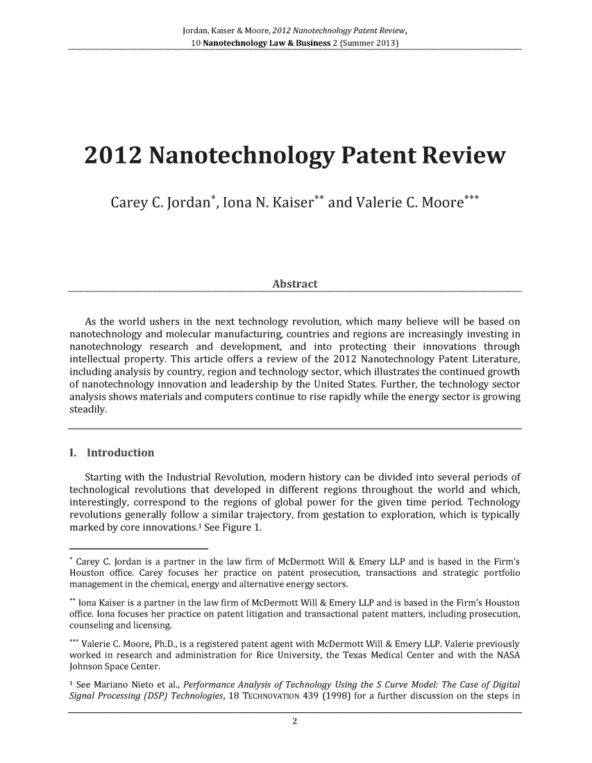 handle is hein.journals/nantechlb10 and id is 1 raw text is: Jordan, Kaiser & Moore, 2012 Nanotechnology Patent Review,10 Nanotechnology Law & Business 2 (Summer 2013)2012 Nanotechnology Patent ReviewCarey C. Jordan*, lona N. Kaiser** and Valerie C. Moore***AbstractAs the world ushers in the next technology revolution, which many believe will be based onnanotechnology and molecular manufacturing, countries and regions are increasingly investing innanotechnology research and development, and into protecting their innovations throughintellectual property. This article offers a review of the 2012 Nanotechnology Patent Literature,including analysis by country, region and technology sector, which illustrates the continued growthof nanotechnology innovation and leadership by the United States. Further, the technology sectoranalysis shows materials and computers continue to rise rapidly while the energy sector is growingsteadily.I. IntroductionStarting with the Industrial Revolution, modern history can be divided into several periods oftechnological revolutions that developed in different regions throughout the world and which,interestingly, correspond to the regions of global power for the given time period. Technologyrevolutions generally follow a similar trajectory, from gestation to exploration, which is typicallymarked by core innovations.' See Figure 1.* Carey C. Jordan is a partner in the law firm of McDermott Will & Emery LLP and is based in the Firm'sHouston office. Carey focuses her practice on patent prosecution, transactions and strategic portfoliomanagement in the chemical, energy and alternative energy sectors.** Iona Kaiser is a partner in the law firm of McDermott Will & Emery LLP and is based in the Firm's Houstonoffice. Iona focuses her practice on patent litigation and transactional patent matters, including prosecution,counseling and licensing.*** Valerie C. Moore, Ph.D., is a registered patent agent with McDermott Will & Emery LLP. Valerie previouslyworked in research and administration for Rice University, the Texas Medical Center and with the NASAJohnson Space Center.I See Mariano Nieto et al., Performance Analysis of Technology Using the S Curve Model: The Case of DigitalSignal Processing (DSP) Technologies, 18 TECHNOVATION 439 (1998) for a further discussion on the steps in2