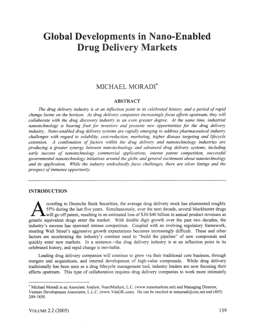 handle is hein.journals/nantechlb2 and id is 145 raw text is: Global Developments in Nano-Enabled
Drug Delivery Markets
MICHAEL MORAD*
ABSTRACT
The drug delivery industry is at an inflection point in its celebrated history, and a period of rapid
change looms on the horizon. As drug delivery companies increasingly focus e/Jbrts upstream, they will
collaborate with the drug discovery industry to an even greater degree. At the same time, industrial
nanotechnology is bearing fruit Jbr investors and presents new opportunities for the drug delivery
industry. Nano-enabled drug delivery systems are rapidly emerging to address pharmaceutical industry
challenges with regard to solubility, cost-reduction, marketing, higher disease targeting and lifecycle
extension. A combination ofjfactors within the drug delivery and nanotechnology industries are
producing a greater synergy between nanotechnology and advanced drug delivery systems, including
early success of nanotechnology commercial applications, intense patent competition, successful
governmental nanotechnology initiatives around the globe and general excitement about nanotechnology
and its application. While the industry undoubtedly faces challenges, there are silver linings and the
prospect of immense opportunity.
INTRODUCTION
ccording to Deutsche Bank Securities, the average drug delivery stock has plummeted roughly
55% during the last five years. Simultaneously, over the next decade, several blockbuster drugs
will go off patent, resulting in an estimated loss of $30-$40 billion in annual product revenues as
generic equivalent drugs enter the market. With double digit growth over the past two decades, the
industry's success has spawned intense competition. Coupled with an evolving regulatory framework,
meeting Wall Street's aggressive growth expectations becomes increasingly difficult. These and other
factors are accelerating the industry's constant need to build the pipeline of new compounds and
quickly enter new markets. In a sentence-the drug delivery industry is at an inflection point in its
celebrated history, and rapid change is inevitable.
Leading drug delivery companies will continue to grow via their traditional core business, through
mergers and acquisitions, and internal development of high-value compounds. While drug delivery
traditionally has been seen as a drug lifecycle management tool, industry leaders are now focusing their
efforts upstream. This type of collaboration requires drug delivery companies to work more intimately
* Michael Moradi is an Associate Analyst, NanoMarkets, L.C. (www.nanomarkets.net) and Managing Director,
Venture Development Associates, L.L.C. (www.VdaOK.com). He can be reached at mmoradi@cox.net and (405)
209-1850.

VOLUME 2.2 (2005)


