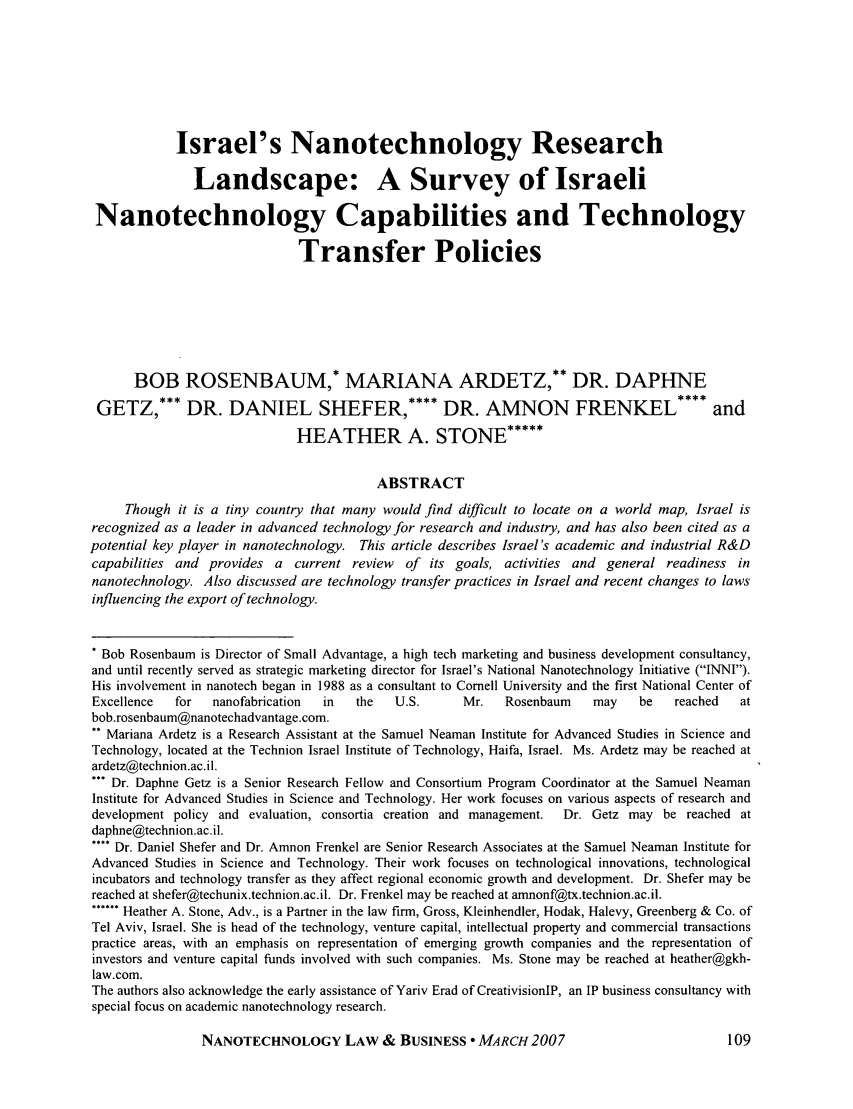 handle is hein.journals/nantechlb4 and id is 117 raw text is: Israel's Nanotechnology ResearchLandscape: A Survey of IsraeliNanotechnology Capabilities and TechnologyTransfer PoliciesBOB ROSENBAUM,* MARIANA ARDETZ,** DR. DAPHNEGETZ,*** DR. DANIEL SHEFER,**** DR. AMNON FRENKEL **** andHEATHER A. STONE*****ABSTRACTThough it is a tiny country that many would find difficult to locate on a world map, Israel isrecognized as a leader in advanced technology for research and industry, and has also been cited as apotential key player in nanotechnology. This article describes Israel's academic and industrial R&Dcapabilities and provides a current review of its goals, activities and general readiness innanotechnology. Also discussed are technology transfer practices in Israel and recent changes to lawsinfluencing the export of technology.* Bob Rosenbaum is Director of Small Advantage, a high tech marketing and business development consultancy,and until recently served as strategic marketing director for Israel's National Nanotechnology Initiative (INNI).His involvement in nanotech began in 1988 as a consultant to Cornell University and the first National Center ofExcellence   for  nanofabrication  in   the   U.S.      Mr.    Rosenbaum    may    be    reached   atbob.rosenbaum@nanotechadvantage.com.** Mariana Ardetz is a Research Assistant at the Samuel Neaman Institute for Advanced Studies in Science andTechnology, located at the Technion Israel Institute of Technology, Haifa, Israel. Ms. Ardetz may be reached atardetz@technion.ac.il.*** Dr. Daphne Getz is a Senior Research Fellow and Consortium Program Coordinator at the Samuel NeamanInstitute for Advanced Studies in Science and Technology. Her work focuses on various aspects of research anddevelopment policy and evaluation, consortia creation and management.   Dr. Getz may be reached atdaphne@technion.ac.il.**** Dr. Daniel Shefer and Dr. Amnon Frenkel are Senior Research Associates at the Samuel Neaman Institute forAdvanced Studies in Science and Technology. Their work focuses on technological innovations, technologicalincubators and technology transfer as they affect regional economic growth and development. Dr. Shefer may bereached at shefer@techunix.technion.ac.il. Dr. Frenkel may be reached at amnonf@tx.technion.ac.il.****** Heather A. Stone, Adv., is a Partner in the law firm, Gross, Kleinhendler, Hodak, Halevy, Greenberg & Co. ofTel Aviv, Israel. She is head of the technology, venture capital, intellectual property and commercial transactionspractice areas, with an emphasis on representation of emerging growth companies and the representation ofinvestors and venture capital funds involved with such companies. Ms. Stone may be reached at heather@gkh-law.com.The authors also acknowledge the early assistance of Yariv Erad of CreativisionIP, an IP business consultancy withspecial focus on academic nanotechnology research.NANOTECHNOLOGY LAW & BUSINESS  MARCH 2007