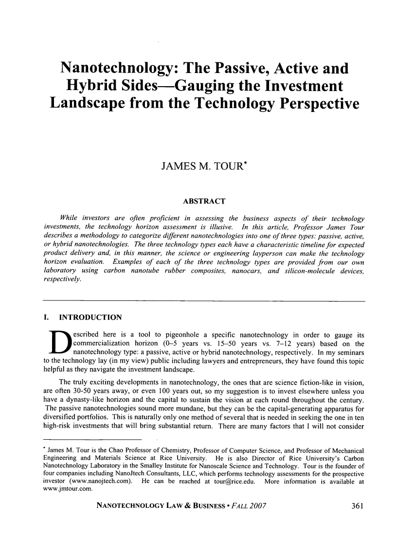 handle is hein.journals/nantechlb4 and id is 369 raw text is: Nanotechnology: The Passive, Active and
Hybrid Sides-Gauging the Investment
Landscape from the Technology Perspective
JAMES M. TOUR*
ABSTRACT
While investors are often proficient in assessing the business aspects of their technology
investments, the technology horizon assessment is illusive. In this article, Professor James Tour
describes a methodology to categorize different nanotechnologies into one of three types: passive, active,
or hybrid nanotechnologies. The three technology types each have a characteristic timeline for expected
product delivery and, in this manner, the science or engineering layperson can make the technology
horizon evaluation. Examples of each of the three technology types are provided from our own
laboratory  using carbon nanotube rubber composites, nanocars, and silicon-molecule devices,
respectively.
I.  INTRODUCTION
escribed here is a tool to pigeonhole a specific nanotechnology in order to gauge its
commercialization horizon (0-5 years vs. 15-50 years vs. 7-12 years) based on the
nanotechnology type: a passive, active or hybrid nanotechnology, respectively. In my seminars
to the technology lay (in my view) public including lawyers and entrepreneurs, they have found this topic
helpful as they navigate the investment landscape.
The truly exciting developments in nanotechnology, the ones that are science fiction-like in vision,
are often 30-50 years away, or even 100 years out, so my suggestion is to invest elsewhere unless you
have a dynasty-like horizon and the capital to sustain the vision at each round throughout the century.
The passive nanotechnologies sound more mundane, but they can be the capital-generating apparatus for
diversified portfolios. This is naturally only one method of several that is needed in seeking the one in ten
high-risk investments that will bring substantial return. There are many factors that I will not consider
* James M. Tour is the Chao Professor of Chemistry, Professor of Computer Science, and Professor of Mechanical
Engineering and Materials Science at Rice University. He is also Director of Rice University's Carbon
Nanotechnology Laboratory in the Smalley Institute for Nanoscale Science and Technology. Tour is the founder of
four companies including NanoJtech Consultants, LLC, which performs technology assessments for the prospective
investor (www.nanojtech.com).  He can be reached at tour@rice.edu.  More information is available at
www.jmtour.com.

NANOTECHNOLOGY LAW & BUSINESS  FALL 2007


