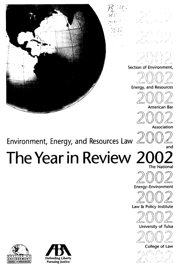 handle is hein.journals/naresoe19 and id is 1 raw text is: '72'

Environment, Energy, and Resources La
The Year in Reviev

I ONM-ENT
ENRY RM RE

Section of Environment,
Energy, and Resources
American Bar
2002
Association
w 2O02
and
2002
The National
2002
Energy-Environment
12 00 02
Law & Policy Institute
University of Tulsa
College of Law

Defending Liberty
Pursuing Justice


