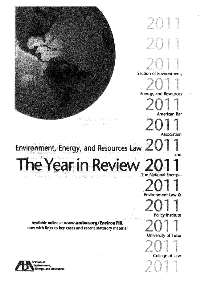 handle is hein.journals/naresoe2011 and id is 1 raw text is: Section of Environment
Energy, and Resources
W.                                                     American Bar
Assbeiation
Environment, Energy, and              Resources Law
The Year in Review 2011
The NoatonaM Energy-
Environment Law &
Available online at www.ambarorg/EnvironYIR,
now with links to key cases and reent statutory material
University of Tulsa

College of Law

Erry, ad ResOur


