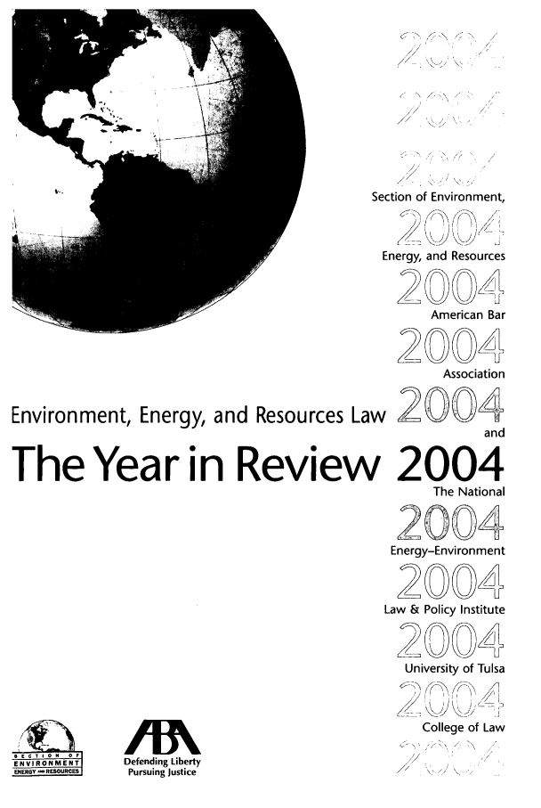 handle is hein.journals/naresoe21 and id is 1 raw text is: Environment, Energy, and Resources La
The Year in Reviev

ENVRONENT

Section of Environment,
Energy, and Resources
American Bar
~2004
Association
and
i2004
The National
2004
Energy-Environment
2004
Law & Policy Institute
20
University of Tulsa
College of Law

Defending Liberty
Pursuing Justice


