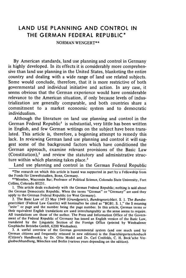 handle is hein.journals/narj15 and id is 529 raw text is: LAND USE PLANNING AND CONTROL IN
THE GERMAN FEDERAL REPUBLIC*
NORMAN WENGERT**
By American standards, land use planning and control in Germany
is highly developed. In its effects it is considerably more comprehen-
sive than land use planning in the United States, blanketing the entire
country and dealing with a wide range of land use related subjects.
Some would conclude, therefore, that it is more restrictive of both
governmental and individual initiative and action. In any case, it
seems obvious that the German experience would have considerable
relevance to the American situation, if only because levels of indus-
trialization are generally comparable, and both countries share a
commitment to a market economic system and to democratic
individualism.
Although the literature on land use planning and control in the
German Federal Republic' is substantial, very little has been written
in English, and few German writings on the subject have been trans-
lated. This article is, therefore, a beginning attempt to remedy this
lack. In reviewing German land use planning and control it will sug-
gest some of the background factors which have conditioned the
German approach, examine relevant provisions of the Basic Law
(Constitution),2 and review the statutory and administrative struc-
ture within which planning takes place.'
Land use planning and control in the German Federal Republic
*The research on which this article is based was supported in part by a Fellowship from
the Fonds fiir Umweltstudien, Bonn, Germany.
**Member, Wisconsin Bar; Professor of Political Science, Colorado State University, Fort
Collins, Colorado 80251.
1. This article deals exclusively with the German Federal Republic; nothing is said about
the German Democratic Republic. When the terms German or Germany are used they
apply to the German Federal Republic (or West Germany).
2. The Basic Law of 23 May 1949 (Grundgesetz), Bundesgesetzblatt, S. 1. The Bundes-
gesetzblatt (Federal Law Gazette) will hereinafter be cited as BGBI. S. 1, the S meaning
seite or page and the number being the page number. In this article, 9erman terms or
their equivalent English translations are used interchangeably as the sense seems to require.
All translations are those of the author. The Press and Information Office of the Govern-
ment of the Federal Republic of Germany has issued an English version of the Basic Law,
translated by the Linguistic Section of the Foreign Office (printed by Wiesbadener
Graphische Betriebe GmbH, 6200 Wiesbaden).
3. A useful overview of the German governmental system (and one much used by
German citizens and frequently reissued in new editions) is the Staatbiirgertaschenbuch
(Citizen's Handbook), by Dr. Otto Model and Dr. Carl Creifelds, C. H. Beck'sche Ver-
glasbuchhandlung, Miinchen und Berlin (various years depending on the edition).


