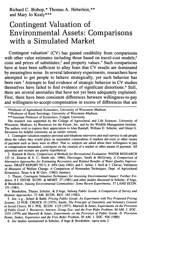 handle is hein.journals/narj23 and id is 645 raw text is: Richard C. Bishop,* Thomas A. Heberlein,**and Mary Jo Kealy***Contingent Valuation ofEnvironmental Assets: Comparisonswith a Simulated MarketContingent valuation' (CV) has gained credibility from comparisonswith other value estimates including those based on travel-cost models;2costs and prices of substitutes;3 and property values.4 Such comparisonshave at least been sufficient to allay fears that CV results are dominatedby meaningless noise. In several laboratory experiments, researchers haveattempted to get people to behave strategically, yet such behavior hasbeen rare.' Attempts to find evidence of strategic behavior in CV studiesthemselves have failed to find evidence of significant distortions.6 Still,there are several anomalies that have not yet been adequately explained.First, there have been consistent differences between willingness-to-payand willingness-to-accept-compensation in excess of differences that are*Professor of Agricultural Economics, University of Wisconsin-Madison.**Professor of Rural Sociology, University of Wisconsin-Madison.***Assistant Professor of Economics, Colgate University.The research was supported by the College of Agricultural and Life Sciences, University ofWisconsin, Madison, by Resources for the Future, Inc. and by the Wildlife Management Institute.The authors wish to express their appreciation to Alan Randall, William D. Schulze, and Glenn G.Stevenson for helpful comments on an earlier version.1. Contingent valuation employs personal and telephone interviews and mail surveys to ask peopleabout the values they would place on nonmarket commodities if markets did exist or other meansof payment such as taxes were in effect. That is, subjects are asked about their willingness to payor compensation demanded, contingent on the creation of a market or other means of payment. Allpayments and receipts are purely hypothetical.2. Knetsch & Davis, Comparison of Methods for Recreational Evaluation, WATER RESEARCH125 (A. Kneese & S. C. Smith eds. 1966); Desvouges, Smith & McGivney, A Comparison ofAlternative Approaches for Estimating Recreation and Related Benefits of Water Quality Improve-ments, DRAFT REPORT TO U.S. EPA (July 1982); and C. Sellar, J. Stoll & J. Chavas, Validationof Measures of Welfare Change: A Comparison of Nonmarket Techniques, Dept. of AgriculturalEconomics, Texas A & M Univ. (1982) (mimeo).3. Thayer, Contingent Valuation Techniques for Assessing Environmental Impact: Further Evi-dence, 8 J. ENVIR. ECON. & MGMT. 27 (1981) and other studies discussed in Schulze, d'Arge,& Brookshire, Valuing Environmental Commodities: Some Recent Experiments, 57 LAND ECON.151 (1981).4. Brookshire, Thayer, Schulze, & d'Arge, Valuing Public Goods: A Comparison of Survey andHedonic Approaches, 72 AM. ECON. REV. 165 (1982).5. See, e.g., Scherr & Babb, Pricing Public Goods: An Experiment with Two Proposed PricingSystems, 23 PUB. CHOICE 35 (1975); Smith, The Principle of Unanimity and Voluntary Consentin Social Choice, 85 J. POL. ECON. 1125 (1977). Marwell & Ames, Experiments on the Provisionof Public Good. 1. Resources, Interest, Group Size, and the Free Rider Problem, 84 AM. J. SOC.1335 (1979) and Marwell & Ames, Experiments on the Provision of Public Goods. II. ProvisionPoints, Stakes, Experience and the Free Rider Problem, 85 AM. J. SOC. 926 (1980).6. See studies summarized in Schulze, d'Arge & Brookshire, supra note 3.
