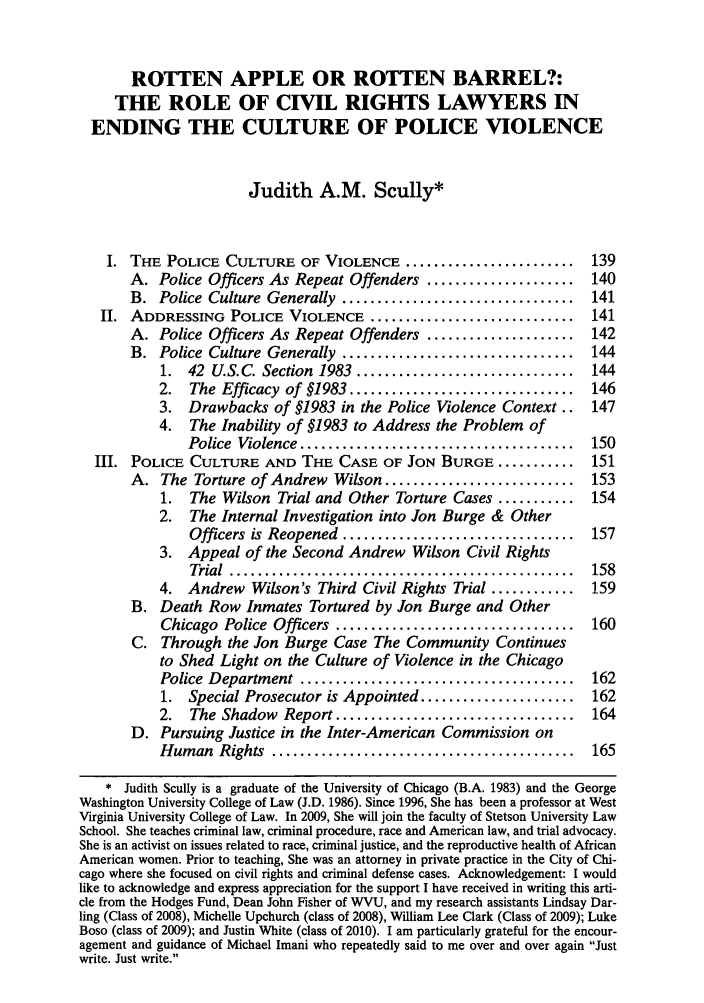 handle is hein.journals/natblj21 and id is 151 raw text is: ROTTEN APPLE OR ROTTEN BARREL?:THE ROLE OF CIVIL RIGHTS LAWYERS INENDING THE CULTURE OF POLICE VIOLENCEJudith A.M. Scully*I. THE POLICE CULTURE OF VIOLENCE ........................           139A. Police Officers As Repeat Offenders .....................      140B. Police Culture Generally .................................     141II. ADDRESSING POLICE VIOLENCE .............................          141A. Police Officers As Repeat Offenders .....................      142B. Police Culture Generally .................................     1441. 42 U.S.C. Section 1983 ...............................     1442. The Efficacy of §1983 ................................     1463. Drawbacks of §1983 in the Police Violence Context..        1474.  The Inability of §1983 to Address the Problem ofPolice  Violence .......................................  150III. POLICE CULTURE AND THE CASE OF JON BURGE ...........              151A. The Torture of Andrew Wilson ...........................       1531. The Wilson Trial and Other Torture Cases ...........       1542.  The Internal Investigation into Jon Burge & OtherOfficers is Reopened .................................   1573. Appeal of the Second Andrew Wilson Civil RightsTrial  .................................................  1584. Andrew Wilson's Third Civil Rights Trial ............      159B. Death Row Inmates Tortured by Jon Burge and OtherChicago Police Officers ..................................    160C. Through the Jon Burge Case The Community Continuesto Shed Light on the Culture of Violence in the ChicagoPolice  Department  .......................................   1621. Special Prosecutor is Appointed ......................     1622. The Shadow Report ..................................       164D. Pursuing Justice in the Inter-American Commission onH um an  Rights  ...........................................  165* Judith Scully is a graduate of the University of Chicago (B.A. 1983) and the GeorgeWashington University College of Law (J.D. 1986). Since 1996, She has been a professor at WestVirginia University College of Law. In 2009, She will join the faculty of Stetson University LawSchool. She teaches criminal law, criminal procedure, race and American law, and trial advocacy.She is an activist on issues related to race, criminal justice, and the reproductive health of AfricanAmerican women. Prior to teaching, She was an attorney in private practice in the City of Chi-cago where she focused on civil rights and criminal defense cases. Acknowledgement: I wouldlike to acknowledge and express appreciation for the support I have received in writing this arti-cle from the Hodges Fund, Dean John Fisher of WVU, and my research assistants Lindsay Dar-ling (Class of 2008), Michelle Upchurch (class of 2008), William Lee Clark (Class of 2009); LukeBoso (class of 2009); and Justin White (class of 2010). I am particularly grateful for the encour-agement and guidance of Michael Imani who repeatedly said to me over and over again Justwrite. Just write.
