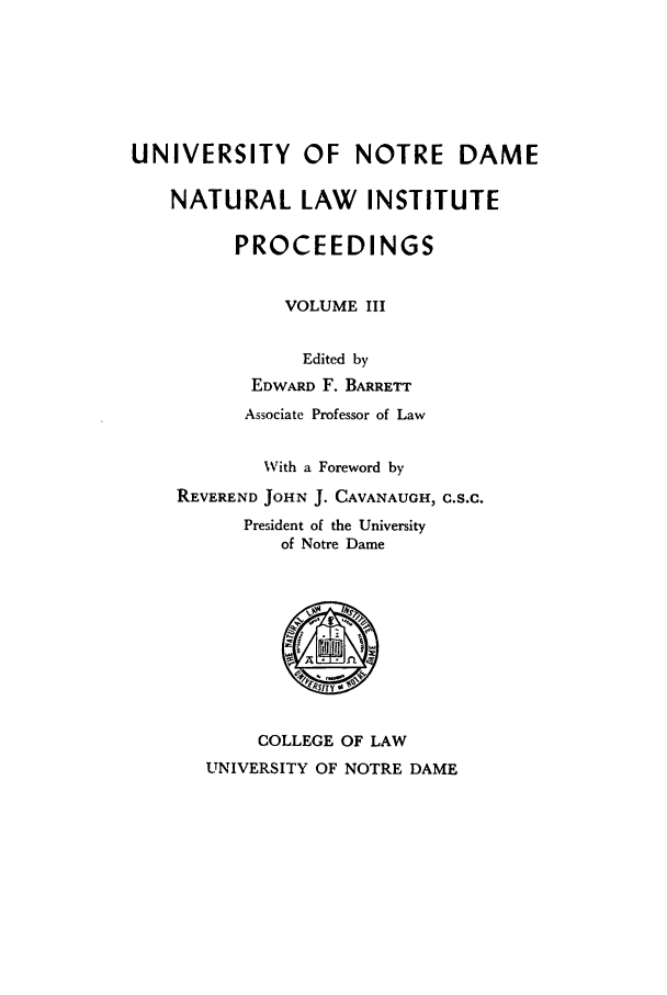 handle is hein.journals/natlinpo3 and id is 1 raw text is: UNIVERSITY OF NOTRE DAME
NATURAL LAW INSTITUTE
PROCEEDINGS
VOLUME III
Edited by
EDWARD F. BARRETT
Associate Professor of Law
With a Foreword by
REVEREND JOHN J. CAVANAUGH, C.S.C.
President of the University
of Notre Dame

COLLEGE OF LAW
UNIVERSITY OF NOTRE DAME


