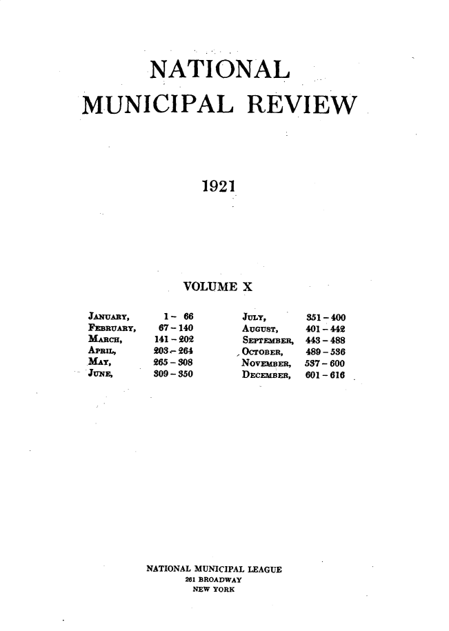 handle is hein.journals/natmnr10 and id is 1 raw text is:           NATIONALMUNICIPAL REVIEW                 1921               VOLUME  XJULY,AUGUST,SEPTEMBER,OCTOBER,NovMBm,DECEMBER,351-400401 - 442443-488489 - 536537 - 600601-616NATIONAL MUNICIPAL LEAGUE      261 BROADWAY      NEW YORKJANUARY,FEBRUARY,MARCH,APRIL,MAY,JUNE,  1- 66  67-140141 - 202203,- 264265 - 308309-350