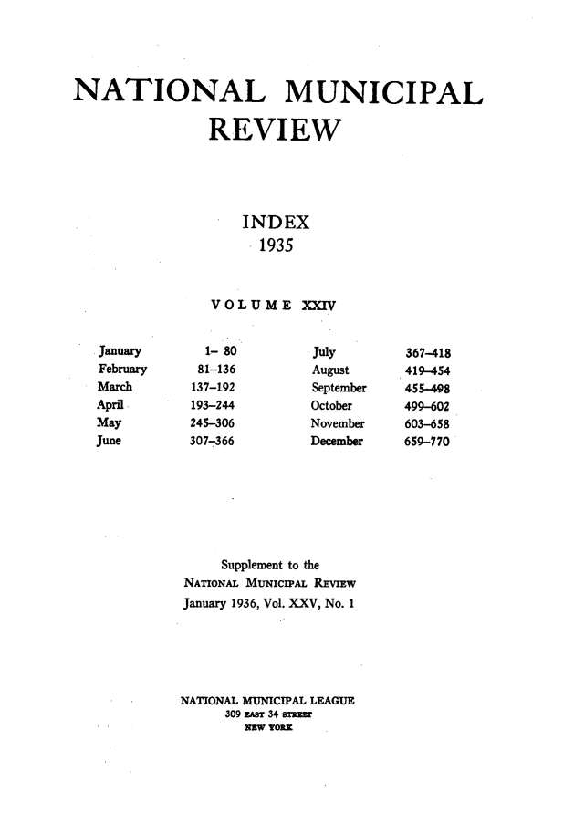 handle is hein.journals/natmnr24 and id is 1 raw text is: NATIONAL MUNICIPAL                REVIEW                     INDEX                       1935                 VOLUME XXIV  1- 80  81-136137-192193-244245-306307-366JulyAugustSeptemberOctoberNovemberDecember     Supplement to theNATIONAL MUNIcIPAL REvIEwJanuary 1936, Vol. XXV, No. 1NATIONAL MUNICIPAL LEAGUE     309 zAsT 34 sTnEr        nEw YORKJanuaryFebruaryMarchAprilMayJune367-418419-454455-498499-602603-658659-770