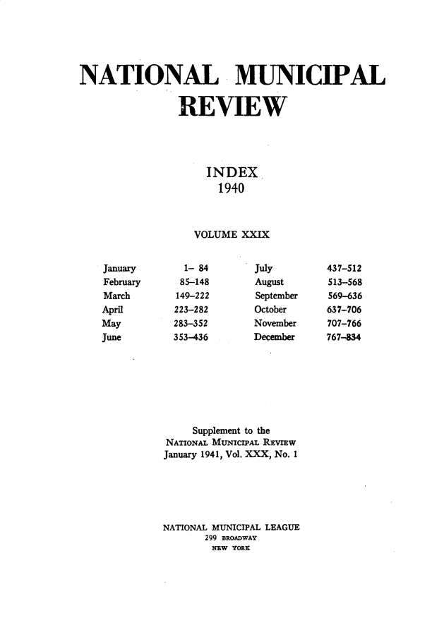 handle is hein.journals/natmnr29 and id is 1 raw text is: NATIONAL MUNICIPAL                REVIEW                    INDEX                      1940                  VOLUME  XXIX  1- 84  85-148149-222223-282283-352353-436JulyAugustSeptemberOctoberNovemberDecember     Supplement to theNATIONAL MuNIcIPAL REvIEWJanuary 1941, Vol. XXX, No. 1NATIONAL MUNICIPAL LEAGUE       299 BROADWAY       NEW YORKJanuaryFebruaryMarchAprilMayJune437-512513-568569-636637-706707-766767-834