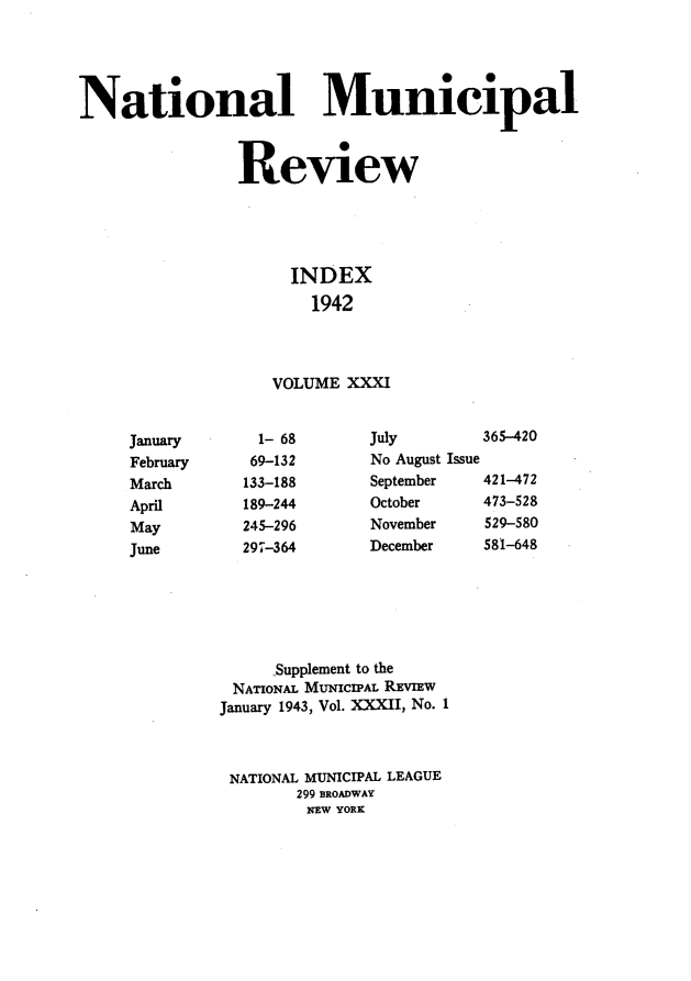 handle is hein.journals/natmnr31 and id is 1 raw text is: National Municipal                Review                     INDEX                       1942                   VOLUME  XXXI     January      1- 68      July        365-420     February    69-132      No August Issue     March       133-188     September   421-472     April       189-244     October     473-528     May        245-296      November    529-580     June       297-364      December    581-648                   'Supplement to the               NATIONAL MUNICIPAL REVIEW               January 1943, Vol. XXXII, No. I               NATIONAL MUNICIPAL LEAGUE                      299 BROADWAY                      NEW YORK