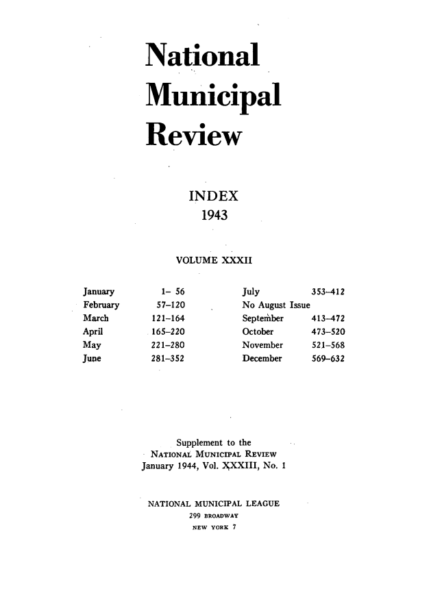 handle is hein.journals/natmnr32 and id is 1 raw text is:            National           Municipal           Review                  INDEX                    1943                VOLUME XXXIIJanuary      1- 56         July        353-412February     57-120        No August IssueMarch       121-164        September   413-472April       165-220        October     473-520May         221-280        November    521-568June        281-352        December    569-632                Supplement to the            NATIONAL MUNICIPAL REVIEW          January 1944, Vol. YXXIII, No. I          NATIONAL MUNICIPAL LEAGUE                  299 BROADWAY                  NEW YORK 7