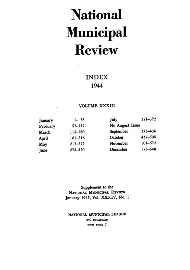 handle is hein.journals/natmnr33 and id is 1 raw text is:   NationalMunicipal   Review       INDEX         1944     VOLUME XXXIIIJuly        321-372No August IssueSeptember   373-436October     437-500November    501-572December    573-648      Supplement to the NAToNAL MUNICIPAL REvIEwJanuary 1945, Vol. XXXIV, No. 1NATIONAL MUNICIPAL LEAGUE        299 BROADWAY        NEW YORK 7JanuaryFebruaryMarchAprilMayJune  1- 56  57-112113-160161-216217-272273-320