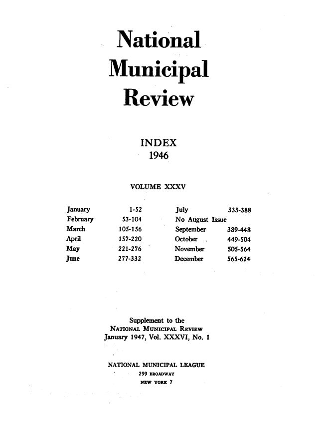 handle is hein.journals/natmnr35 and id is 1 raw text is:             National          Municipal             Review                 INDEX                   1946               VOLUME XXXVJanuary        1-52      July        333-388February     53-104      No August IssueMarch       105-156      September   389-448April       157-220      October     449-504May         221-276      November    505-564June        277-332      December    565-624              Supplement to the          NATIONAL MuNIcIPAL REVIEw          January 1947, Vol. XXXVI, No. I          NATIONAL MUNICIPAL LEAGUE                 299 BROADWAY                 NEW YORK 7