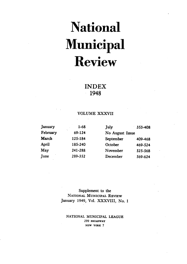 handle is hein.journals/natmnr37 and id is 1 raw text is:             National          Municipal             Review                 INDEX                   1948              VOLUME  XXXVIIJanuary        1-68      July        353-408February     69-124      No August IssueMarch       125-184      September   409-468April       185-240      October     469-524May         241-288      November    525-568June        289-352      December    569-624               Supplement to the           NATIONAL MUNICIPAL REVIEW        January 1949, Vol. XXXVIII, No. I          NATIONAL MUNICIPAL LEAGUE                 299 BROADWAY                 NEW YORK 7