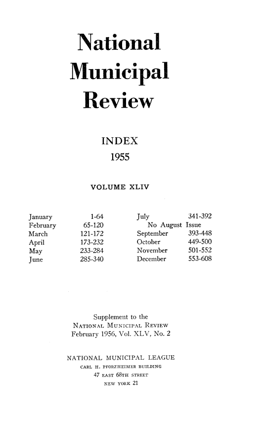 handle is hein.journals/natmnr44 and id is 1 raw text is:            National           Municipal             Review                 INDEX                   1955               VOLUME   XLIVJanuary        1-64      July        341-392February     65-120         No August IssueMarch       121-172      September   393-448April       173-232      October     449-500May         233-284      November    501-552June        285-340      December    553-608               Supplement to the          NATIONAL MUNICIPAL REVIEW          February 1956, Vol. XLV, No. 2          NATIONAL MUNICIPAL LEAGUE            CARL H. PFORZHEIMER BUILDING               47 EAST 68TH STREET                  NEW YORK 21