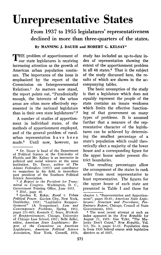 handle is hein.journals/natmnr44 and id is 601 raw text is: 



Unrepresentative States

          From 1937 to 1955 legislatures' representativeness
          declined in more than three-quarters of the states.
            By  MANNING   J. DAUER   and  ROBERT   G. KELSAY*


H E problem of apportionment of
    our state legislatures is receiving
increasing attention as the growth of
American   urban  population  contin-
ues. The  importance  of the issue is
emphasized   by  the  report  of the
Commission    on   Intergovernmental
Relations.1  As  matters now   stand,
the report points out, Paradoxically
enough,  the interests of the  urban
areas are often more  effectively rep-
resented  in the national  legislature
than in their own state legislatures?2
  A  number  of studies of apportion-
ment   in individual  states, of the
methods  of apportionment  employed,
and  of the general problem of rural-
urban  representation  h a v e b e e n
made.3   Until   now,  however,   no

  * Dr. Dauer is head of the Department
of Political Science at the University of
Florida and Mr. Kelsay is an instructor in
political and social sciences at the same
institution. Dr. Dauer, author of The
Adams  Federalists (1953) and contributor
to magazines in his field, is immediate
past president of the Southern Political
Science Association.
  A   Report to the President for Trans-
mittal to Congress. Washington, D. C.,
Government  Printing Ofice, June 1955.
  2 Ibid., page 40.
    Gordon  E. Baker, Rural v. Urban
Political Power. Garden City, New York,
Doubleday, 1955;  Legislative Reappor-
tionment  (A  Symposium),  Law   and
Contemporary  Problems,  Spring, 1952,
pages 253-469; Kenneth C. Sears, Methods
of Reapportionment, Chicago, University
of Chicago Law School, 1952; Belle Zeller,
editor, American State Legislatures: Re-
Port  of the  Committee  on  American
Legislatures, American Political Science
Association, New York,  Crowell, 1954,


study has  included an up-to-date in-
dex  of  representation showing  the
extent of the apportionment  problem
in all 48 states.4 That is the subject
of the study  discussed here, the re-
sults of which are shown  in the  ac-
companying   tables.
  The  basic assumption of the study
is that a legislature which does not
equably  represent the people of the
state contains  an  innate  weakness
which  limits the effective function-
ing  of that  government   on  many
types  of problems.   It is assumed
further that a  measure  of the  rep-
resentative character of the  legisla-
tures can  be achieved by  determin-
ing  the  smallest percentage  of  a
state's population which could  theo-
retically elect a majority of the lower
house and  a corresponding figure for
the upper  house  under  present dis-
trict boundaries.
  The   resulting percentages  allow
the arrangement  of the states in rank
order  from  most  representative  to
least representative. The figures for
the  upper  house of  each state are
presented  in Table I  and those  for
chapter 3, Representation and Apportion-
ment, pages 30-45; American State Legis-
latures: Structure and Procedures, Pre-
liminary Report, Chicago, Council of State
Governments, 1953.
  4 The most recent attempt at such an
index appeared in the New Republic for
August 22, 1955: Gus Tyler, The Ma-
jority Don't Count, New Republic, Vol.
133, No. 8, pages 13-15. Population data
is from 1930 federal census with legislative
districts as of 1937.


571


