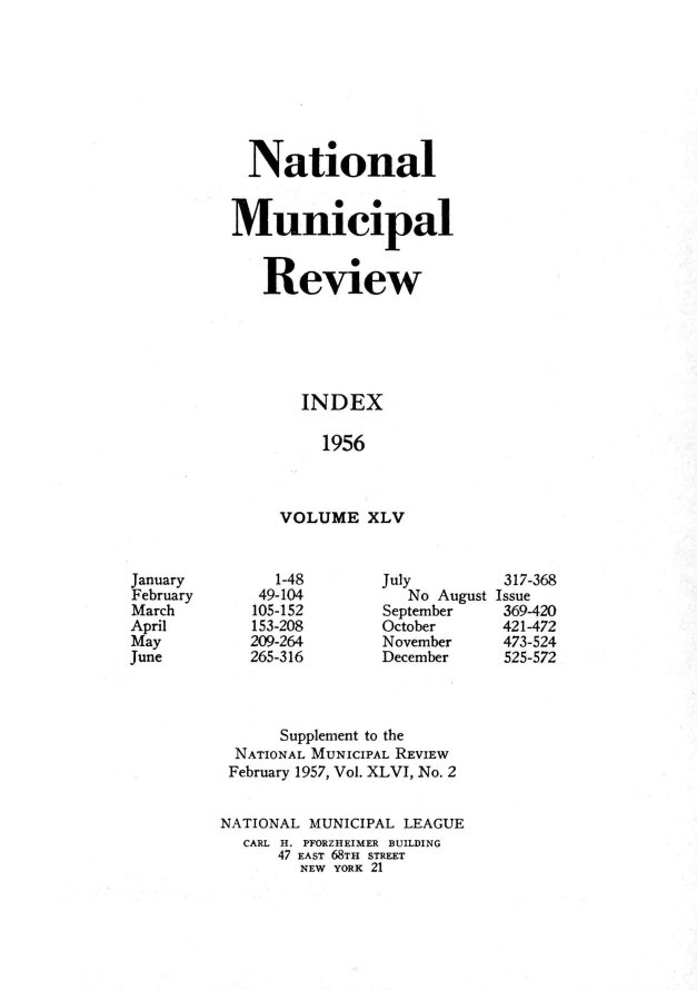 handle is hein.journals/natmnr45 and id is 1 raw text is:   NationalMunicipal   Review       INDEX         1956     VOLUME   XLVJuly   No AugustSeptemberOctoberNovemberDecember      Supplement to the NATIONAL MUNICIPAL REVIEW February 1957, Vol. XLVI, No. 2NATIONAL MUNICIPAL LEAGUE  CARL H. PFORZHEIMER BUILDING      47 EAST 68TH STREET        NEW YORK 21JanuaryFebruaryMarchAprilMayJune   1-48 49-104 105-152 153-208209-264265-316317-368Issue369-420421-472473-524525-572