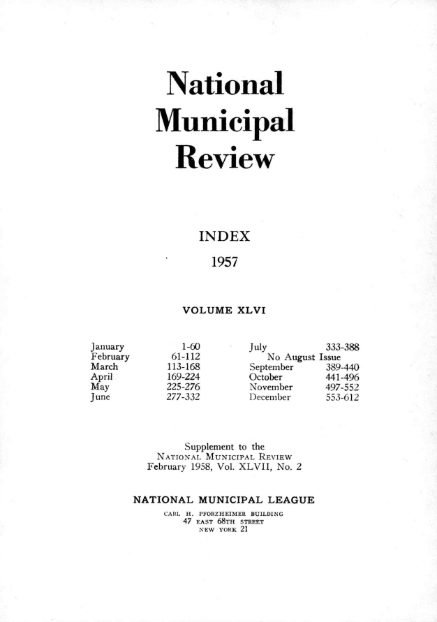 handle is hein.journals/natmnr46 and id is 1 raw text is:   NationalMunicipal   Review       INDEX         1957    VOLUME   XLVIJanuary        1-60       July        333-388February     61-112          No August IssueMarch        113-168      September   389-440April        169-224      October     441-496May         225-276       November    497-552June        277-332       December    553-612               Supplement to the           NATIoNx MUNICIPAL REVIEW         February 1958, Vol. XLVII, No. 2       NATIONAL   MUNICIPAL  LEAGUE            CARL I. PFORZHEIMER BUILDING               47 EAST 68TH STREET                  ,NEW YORK 21