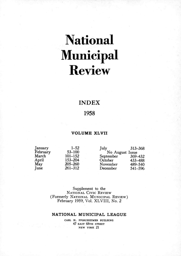 handle is hein.journals/natmnr47 and id is 1 raw text is:             National            Municipal              Review                  INDEX                    1958               VOLUME   XLVIIJanuary        1-52       July        313-368February     53-100          No August IssueMarch       101-152       September   369-432April       153-204       October     433-488May         205-260       November    489-540June        261-312       December    541-596               Supplement to the             NATIONAL Civic REVIEW      (Formerly NATIONAL MUNICIPAL REVIEW)         February 1959, Vol. XLVIII, No. 2       NATIONAL   MUNICIPAL  LEAGUE            CARL H. PFORZHEIMER BUILDING               47 EAST 68TH STREET                  NEW YORK 21