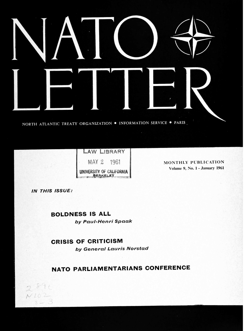 handle is hein.journals/natolett9 and id is 1 raw text is: 

























 LAW  LIBRARY
   MAY 2 196 1
UNIVERSITY OF CAUFORNIA


MONTHLY PUBLICATION
  Volume 9, No. 1 - January 1961


IN THIS ISSUE:



      BOLDNESS IS   ALL
             by Paul-Henri Spaak


      CRISIS OF  CRITICISM
             by General Lauris Norstad


      NATO   PARLIAMENTARIANS CONFERENCE


