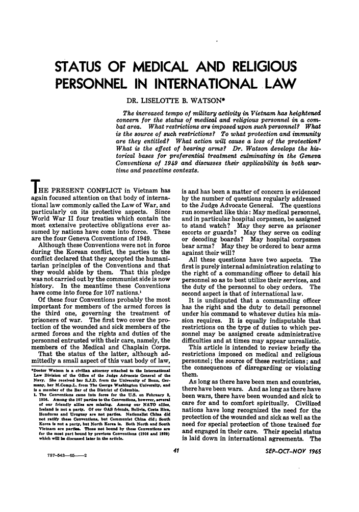 handle is hein.journals/naval20 and id is 43 raw text is: STATUS OF MEDICAL AND RELIGIOUS
PERSONNEL IN INTERNATIONAL LAW
DR. LISELOTTE B. WATSON*
The increased tempo of military activity in Vietnam has heightened
concern for the status of medical and religious personnel in a com-
bat area. What restrictions are imposed upon such personnel? What
is the source of such restrictions? To what protection and immunity
are they entitled? What action will cause a loss of the protection?
What is the effect of bearing arms? Dr. Watson develops the his-
torical bases for preferential treatment culminating in the Geneva
Conventions of 1949 and discusses their applicability in both war-
time and peacetime contexts.

THE PRESENT CONFLICT in Vietnam has
again focused attention on that body of interna-
tional law commonly called the Law of War, and
particularly on its protective aspects. Since
World War II four treaties which contain the
most extensive protective obligations ever as-
sumed by nations have come into force. These
are the four Geneva Conventions of 1949.
Although these Conventions were not in force
during the Korean conflict, the parties to the
conflict declared that they accepted the humani-
tarian principles of the Conventions and that
they would abide by them. That this pledge
was not carried out by the communist side is now
history. In the meantime these Conventions
have come into force for 107 nations.,
Of these four Conventions probably the most
important for members of the armed forces is
the third one, governing the treatment of
prisoners of war. The first two cover the pro-
tection of the wounded and sick members of the
armed forces and the rights and duties of the
personnel entrusted with their care, namely, the
members of the Medical and Chaplain Corps.
That the status of the latter, although ad-
mittedly a small aspect of this vast body of law,
*Doetor Watson is a civilian attorney attached to the International
Law Division of the Office of the Judge Advocate General of the
Navy. She received her S.J.D. from the University of Bonn. Ger-
many, her M.Comp.L. from The George Washington University, and
is a member of the Bar of the District of Columbia.
L The Conventions came into force for the U.S. on February 2.
1956. Among the 107 parties to the Conventions, however, several
of our friendly allies are missing. Among our NATO allies,
Iceland is not a party. Of our OAS friends. Bolivia, Costa Rica.
Bonduras and Uruguay are not parties. Nationalist China did
not ratify these Conventions. but Communist China did; South
Korea is not a party, but North Korea is. Both North and South
Vietnam are parties. Those not bound by thew Conventions are
for the most part bound by previous Conventions (1906 and 1929)
which will be discussed later in the article.

787L-543--65..---2

is and has been a matter of concern is evidenced
by the number of questions regularly addressed
to the Judge Advocate General. The questions
run somewhat like this: May medical personnel,
and in particular hospital corpsmen, be assigned
to stand watch? May they serve as prisoner
escorts or guards? May they serve on coding
or decoding boards? May hospital corpsmen
bear arms? May they be ordered to bear arms
against their will?
All these questions have two aspects. The
first is purely internal administration relating to
the right of a commanding officer to detail his
personnel so as to best utilize their services, and
the duty of the personnel to obey orders. The
second aspect is that of international law.
It is undisputed that a commanding officer
has the right and the duty to detail personnel
under his command to whatever duties his mis-
sion requires. It is equally indisputable that
restrictions on the type of duties to which per-
sonnel may be assigned create administrative
difficulties and at times may appear unrealistic.
This article is intended to review briefly the
restrictions imposed on medical and religious
personnel; the source of these restrictions; and
the consequences of disregarding or violating
them.
As long as there have been men and countries,
there have been wars. And as long as there have
been wars, there have been wounded and sick to
care for and to comfort spiritually. Civilized
nations have long recognized the need for the
protection of the wounded and sick as well as the
need for special protection of those trained for
and engaged in their care. Their special status
is laid down in international agreements. The
41                           SEP-OCT-NOV 1965



