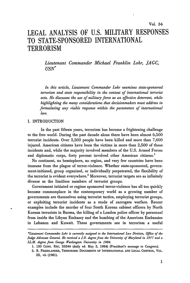 handle is hein.journals/naval34 and id is 5 raw text is: Vol. 34LEGAL ANALYSIS OF U.S. MILITARY RESPONSESTO STATE-SPONSORED INTERNATIONALTERRORISMLieutenant Commander Michael Franklin Lohr, JAGC,USN1In this article, Lieutenant Commander Lohr examines state-sponsoredterrorism and state responsibility in the context of international terroristacts. He discusses the use of military force as an effective deterrent, whilehighlighting the many considerations that decisionmakers must address informulating any Qiable response within the parameters of internationallaw.I. INTRODUCTIONIn the past fifteen years, terrorism has become a frightening challengeto the free world. During the past decade alone there have been almost 6,500terrorist incidents. Over 3,500 people have been killed and more than 7,600injured. American citizens have been the victims in more than 2,500 of theseincidents and, while the majority involved members of the U.S. Armed Forcesand diplomatic corps, forty percent involved other American citizens.'No continent, no hemisphere, no region, and very few countries have beenimmune from the plague of terror-violence. Whether state-sponsored, govern-ment-initiated, group organized, or individually perpetrated, the flexibility ofthe terrorist is evident everywhere.2 Moreover, terrorist targets are as infinitelydiverse as the limitless numbers of terrorist groups.Government initiated or regime sponsored terror-violence has all too quicklybecome commonplace in the contemporary world as a growing number ofgovernments are themselves using terrorist tactics, employing terrorist groups,or exploiting terrorist incidents as a mode of surrogate warfare. Recentexamples include the murder of four South Korean cabinet officers by NorthKorean terrorists in Burma, the killing of a London police officer by personnelfrom inside the Libyan Embassy and the bombing of the American Embassiesin Lebanon and Kuwait. These governments see in terrorism a useful*Lieutenant Commander Lohr is currently assigned to the International Law Division, Of/we of theJudge Advocate General. He received a J.D. degree from the University of Maryland in 1977 and aLLM. degree from George Washington University in 1984.1. 130 CONG. REC. S5244 (daily ed. May 2, 1984) (President's message to Congress).2. R. FREIDLANDER, TERRORISM: DOCUMENTS OF INTERNATIONAL AND LEGAL CONTROL, VOL.III, vi& (1981).