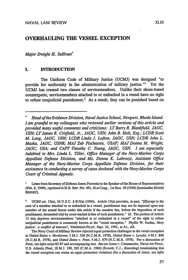 handle is hein.journals/naval43 and id is 63 raw text is: NAVAL LAW REVIEWOVERHAULING THE VESSEL EXCEPTIONMajor Dwight H. Sullivan*I.       INTRODUCTIONThe Uniform Code of Military Justice (UCMJ) was designed toprovide for uniformity in the administration of military justice.1 Yet theUCMI has created two classes of servicemembers. Unlike their shore-basedcounterparts, servicemembers attached to or embarked in a vessel have no rightto refuse nonjudicial punishment.2 As a result, they can be punished based on.  Head ofthe Evidence Division, Naval Justice School, Newport, Rhode Island.I am grateful to my colleagues who reviewed earlier versions of this article andprovided many useful comments and criticisms: LTBany R. Blankfield, JAGC,USN; LTJames R. Crisfield, Jr., JAGC, USN; John B. Holt, Esq.; LCDR ScottM. Lang, JAGC, USN; LCDR Linda J. Lofton, JAGC, USN; LCDR John L.Maska, JAGC, USNR; MAJ Zeb Pischnotte, USAF; MAJ Donna M. Wright,JAGC, USA; and CAPT Timothy C. Young, JAGC, USN. I am especiallyindebted to Mrs. Linda L. Tiller, Office Manager of the Navy-Marine CorpsAppellate Defense Division, and Ms. Donna K. Labrozzi, Assistant OfficeManager of the Navy-Marine Corps Appellate Defense Division, for theirassistance in conducting a survey of cases docketed with the Navy-Marine CorpsCourt of Criminal Appeals.I  Letter from Secretary of Defense James Forrestal to the Speaker of the House of Representatives(Feb. 8, 1949), reprinted in H.R. REP. No. 491, 81st Cong., 1st Sess. 39 (1949) [hereinafter HousEREPORT].Z   UCMJ art. 15(a), 10 U.S.C. § 815(a) (1994). Article 15(a) provides, in part, [E]xcept in thecase of a member attached to or embarked in a vessel, punishment may not be imposed upon anymember of the armed forces under this article if the member has, before the imposition of suchpunishment, demanded trial by court-martial in lieu of such punishment. Id. The portion of Article15 that deprives servicemembers attached to or embarked in a vessel of the right to refusenonjudicial punishment is commonly known as the vessel exception. Phyllis W. Jordan, Navyjustice: a conflict of interest?, VIRGINIAN-PILOT, Sept. 22, 1991, at Al, A8.The Navy Court of Military Review rejected equal protection challenges to the vessel exceptionin United States v. Nordstrom, 5 M.J. 528 (N.C.M.R. 1978), United States v. Lecolst, 4 M.J. 800(N.C.M.R. 1978), and United States v. Penn, 4 M.J. 879 (N.C.M.R. 1978). For a discussion ofPenn, see infra notes 83-87 and accompanying text. Butsee Jones v. Commander, Naval Air Force,U.S. Atlantic Fleet, 18 M.J. 198, 203 (C.M.A. 1984) (Everett, C.J., dissenting) (maintaining thatthe vessel exception can create an equal protection violation) (for a discussion of Jones, see infraXLIII