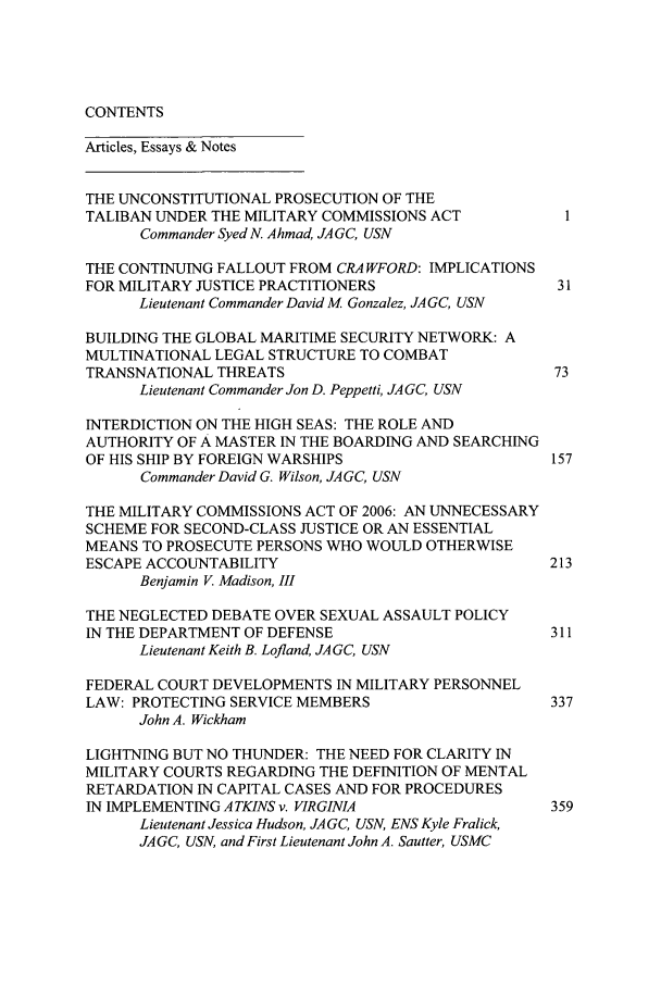 handle is hein.journals/naval55 and id is 1 raw text is: CONTENTS

Articles, Essays & Notes
THE UNCONSTITUTIONAL PROSECUTION OF THE
TALIBAN UNDER THE MILITARY COMMISSIONS ACT         1
Commander Syed N. Ahmad, JAGC, USN
THE CONTINUING FALLOUT FROM CRA WFORD: IMPLICATIONS
FOR MILITARY JUSTICE PRACTITIONERS                31
Lieutenant Commander David M Gonzalez, JA GC, USN
BUILDING THE GLOBAL MARITIME SECURITY NETWORK: A
MULTINATIONAL LEGAL STRUCTURE TO COMBAT
TRANSNATIONAL THREATS                             73
Lieutenant Commander Jon D. Peppetti, JA GC, USN
INTERDICTION ON THE HIGH SEAS: THE ROLE AND
AUTHORITY OF A MASTER IN THE BOARDING AND SEARCHING
OF HIS SHIP BY FOREIGN WARSHIPS                  157
Commander David G. Wilson, JAGC, USN
THE MILITARY COMMISSIONS ACT OF 2006: AN UNNECESSARY
SCHEME FOR SECOND-CLASS JUSTICE OR AN ESSENTIAL
MEANS TO PROSECUTE PERSONS WHO WOULD OTHERWISE
ESCAPE ACCOUNTABILITY                            213
Benjamin V. Madison, III
THE NEGLECTED DEBATE OVER SEXUAL ASSAULT POLICY
IN THE DEPARTMENT OF DEFENSE                     311
Lieutenant Keith B. Lofland, JAGC, USN
FEDERAL COURT DEVELOPMENTS IN MILITARY PERSONNEL
LAW: PROTECTING SERVICE MEMBERS                  337
John A. Wickham
LIGHTNING BUT NO THUNDER: THE NEED FOR CLARITY IN
MILITARY COURTS REGARDING THE DEFINITION OF MENTAL
RETARDATION IN CAPITAL CASES AND FOR PROCEDURES
IN IMPLEMENTING ATKINS v. VIRGINIA               359
Lieutenant Jessica Hudson, JAGC, USN, ENS Kyle Fralick,
JAGC, USN, and First Lieutenant John A. Sautter, USMC


