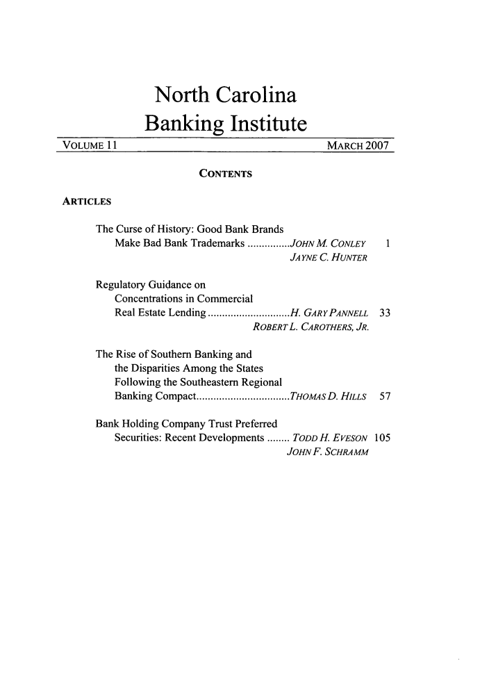 handle is hein.journals/ncbj11 and id is 1 raw text is: North CarolinaBanking InstituteVOLUME 11                                       MARCH 2007CONTENTSARTICLESThe Curse of History: Good Bank BrandsMake Bad Bank Trademarks ............... JOHN M CONLEYJA YNE C. HUNTERRegulatory Guidance onConcentrations in CommercialReal Estate Lending ............................. H. GARYPANNELL  33ROBERTL. CAROTHERS, JR.The Rise of Southern Banking andthe Disparities Among the StatesFollowing the Southeastern RegionalBanking Compact ................................. THOMAsD. HILLS  57Bank Holding Company Trust PreferredSecurities: Recent Developments ........ TODD H. EVESON 105JOHN F. SCHRAMM