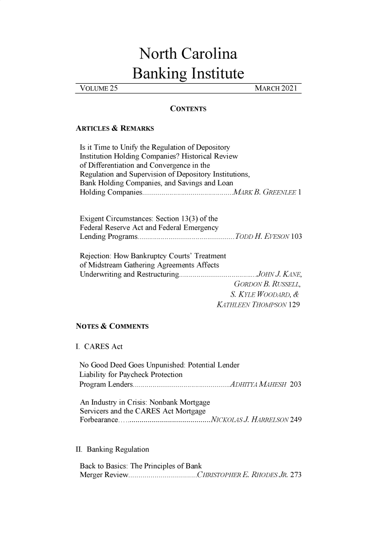 handle is hein.journals/ncbj25 and id is 1 raw text is: North CarolinaBanking InstituteVOLUME 25                                       MARCH 2021CONTENTSARTICLES & REMARKSIs it Time to Unify the Regulation of DepositoryInstitution Holding Companies? Historical Reviewof Differentiation and Convergence in theRegulation and Supervision of Depository Institutions,Bank Holding Companies, and Savings and LoanHolding Companies ...............................................MARK B. GREENLEE 1Exigent Circumstances: Section 13(3) of theFederal Reserve Act and Federal EmergencyLending Programs.................................................. TODD H. EVESON 103Rejection: How Bankruptcy Courts' Treatmentof Midstream Gathering Agreements AffectsUnderwriting and Restructuring........................................JOHN J. KANE,GORDON B. RUSSELL,S. KYLE WOODARD, &KATHLEEN THOMPSON 129NOTES & COMMENTSI. CARES ActNo Good Deed Goes Unpunished: Potential LenderLiability for Paycheck ProtectionProgram  Lenders..................................................ADHITYA M AHESH  203An Industry in Crisis: Nonbank MortgageServicers and the CARES Act MortgageForbearance.............................................NICKOLASJ. HARRELSON  249II. Banking RegulationBack to Basics: The Principles of BankMerger Review..................................CHRISTOPHER E. RHODES JR. 273