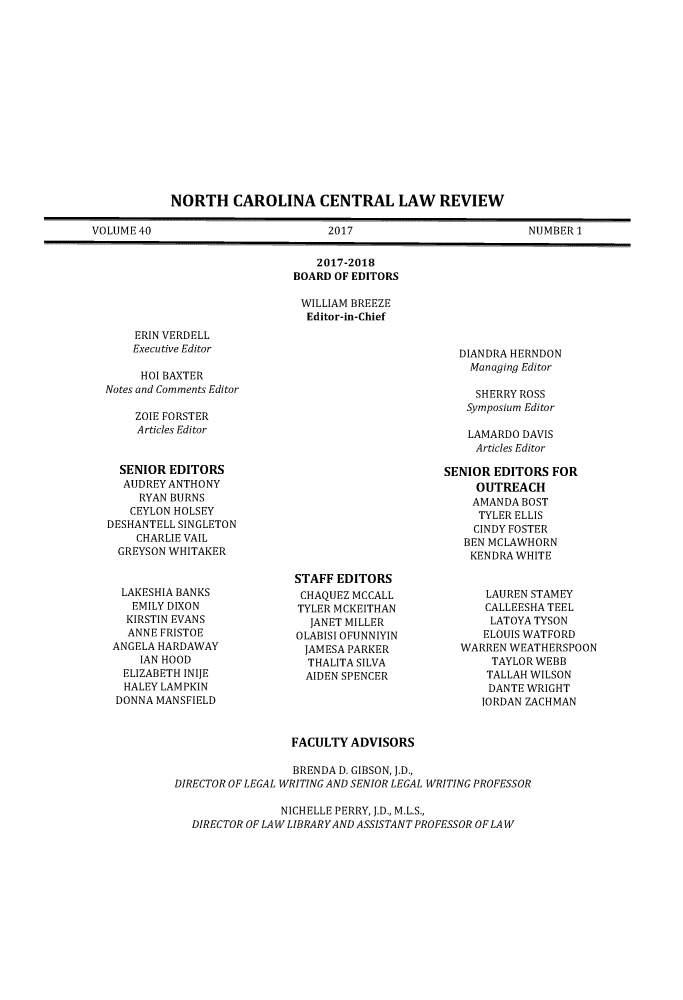 handle is hein.journals/ncclj40 and id is 1 raw text is: 















            NORTH CAROLINA CENTRAL LAW REVIEW

VOLUME 40                          2017                          NUMBER1


                                 2017-2018
                              BOARD OF EDITORS

                              WILLIAM BREEZE
                                Editor-in-Chief


ERIN VERDELL
Executive Editor


     HOI BAXTER
Notes and Comments Editor


ZOIE FORSTER
Articles Editor


DIANDRA HERNDON
  Managing Editor

  SHERRY ROSS
  Symposium Editor

  LAMARDO DAVIS
  Articles Editor


  SENIOR EDITORS
  AUDREY ANTHONY
     RYAN BURNS
   CEYLON HOLSEY
DESHANTELL SINGLETON
    CHARLIE VAIL
  GREYSON WHITAKER


  LAKESHIA BANKS
    EMILY DIXON
    KIRSTIN EVANS
    ANNE FRISTOE
 ANGELA HARDAWAY
     IAN HOOD
  ELIZABETH INIJE
  HALEY LAMPKIN
  DONNA MANSFIELD


STAFF EDITORS
CHAQUEZ MCCALL
TYLER MCKEITHAN
  JANET MILLER
OLABISI OFUNNIYIN
JAMESA  PARKER
  THALITA SILVA
  AIDEN SPENCER


SENIOR EDITORS  FOR
     OUTREACH
     AMANDA BOST
     TYLER ELLIS
     CINDY FOSTER
   BEN MCLAWHORN
   KENDRA  WHITE


      LAUREN STAMEY
      CALLEESHA TEEL
      LATOYA TYSON
      ELOUIS WATFORD
  WARREN  WEATHERSPOON
       TAYLOR WEBB
       TALLAH WILSON
       DANTE WRIGHT
       IORDAN ZACHMAN


                 FACULTY  ADVISORS

                 BRENDA D. GIBSON, J.D.,
DIRECTOR OF LEGAL WRITING AND SENIOR LEGAL WRITING PROFESSOR

                NICHELLE PERRY, J.D., M.L.S.,
   DIRECTOR OF LAW LIBRARYAND ASSISTANT PROFESSOR OF LAW


