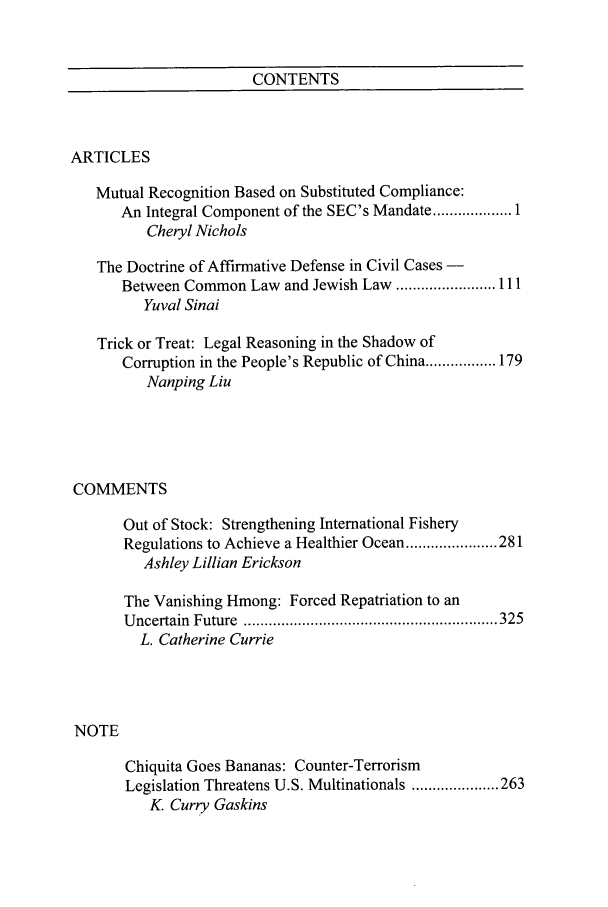 handle is hein.journals/ncjint34 and id is 1 raw text is: CONTENTS

ARTICLES
Mutual Recognition Based on Substituted Compliance:
An Integral Component of the SEC's Mandate .............. 1
Cheryl Nichols
The Doctrine of Affirmative Defense in Civil Cases -
Between Common Law and Jewish Law ........................ 111
Yuval Sinai
Trick or Treat: Legal Reasoning in the Shadow of
Corruption in the People's Republic of China ................. 179
Nanping Liu
COMMENTS
Out of Stock: Strengthening International Fishery
Regulations to Achieve a Healthier Ocean ...................... 281
Ashley Lillian Erickson
The Vanishing Hmong: Forced Repatriation to an
U ncertain  Future  ............................................................. 325
L. Catherine Currie
NOTE
Chiquita Goes Bananas: Counter-Terrorism
Legislation Threatens U.S. Multinationals ..................... 263
K. Curry Gaskins


