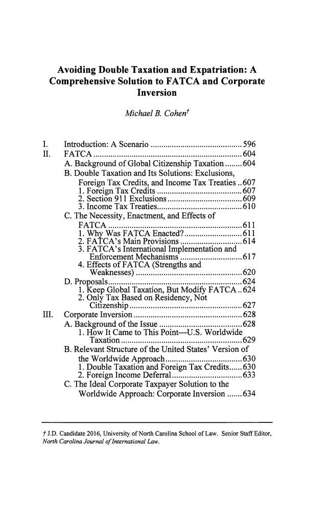 handle is hein.journals/ncjint41 and id is 613 raw text is: 






    Avoiding  Double   Taxation  and  Expatriation:  A
  Comprehensive Solution to FATCA and Corporate
                        Inversion

                     Michael B. Cohent


I.   Introduction: A Scenario ..............    ..... 596
II.  FATCA         .........................   ......604
     A. Background of Global Citizenship Taxation........604
     B. Double Taxation and Its Solutions: Exclusions,
         Foreign Tax Credits, and Income Tax Treaties ..607
         1. Foreign Tax Credits ....................607
         2. Section 911 Exclusions....     ...........609
         3. Income Tax Treaties......................610
      C. The Necessity, Enactment, and Effects of
         FATCA      ...............................611
         1. Wh  Was FATCA   Enacted?...........................611
         2. FATCA's Main  Provisions.............................614
         3. FATCA's International Implementation and
            Enforcement Mechanisms ............................. 617
         4. Effects of FATCA (Strengths and
            W eaknesses) ..................................................620
     D. Proposals............................624
         1. Keep Global Taxation, But Modify FATCA.. 624
         2. Only Tax Based on Residency, Not
            C itizenship  ..................................................... 627
III. Corporate Inversion   .................    ...... 628
     A. Background of the Issue ............    .....628
         1. How It Came to This Point-U.S. Worldwide
            Taxation..........................629
     B. Relevant Structure of the United States' Version of
         the W orldwide Approach....................................630
         1. Double Taxation and Foreign Tax Credits......630
         2. Foreign Income Deferral.................................633
     C. The Ideal Corporate Taxpayer Solution to the
         Worldwide Approach: Corporate Inversion .......634


t J.D. Candidate 2016, University of North Carolina School of Law. Senior Staff Editor,
North Carolina Journal ofInternational Law.


