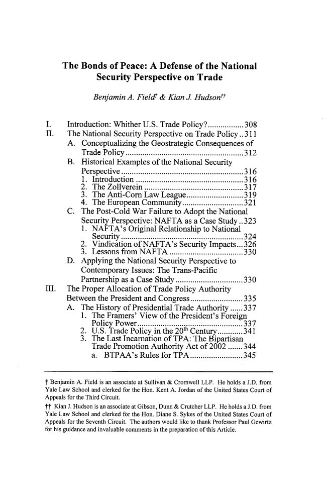 handle is hein.journals/ncjint42 and id is 323 raw text is:      The  Bonds   of Peace:   A Defense   of the National               Security  Perspective   on  Trade               Benjamin A. Fieldt & Kian J. HudsonftI.    Introduction: Whither U.S. Trade Policy?.................308II.   The National Security Perspective on Trade Policy.. 311      A.  Conceptualizing the Geostrategic Consequences  of          Trade Policy      ....................    .....312      B.  Historical Examples of the National Security          Perspective      .....................    .....316          1. Introduction    ....................... 316          2. The  Zoliverein.....................317          3. The  Anti-Corn Law  League...........................319          4. The  European Community   .............................321      C.  The Post-Cold  War Failure to Adopt the National          Security Perspective: NAFTA  as a Case Study.. 323          1. NAFTA's Original   Relationship to National             Security ..........................................................324          2. Vindication of NAFTA's   Security Impacts... 326          3. Lessons from  NAFTA   ...................................330      D.  Applying  the National Security Perspective to          Contemporary  Issues: The Trans-Pacific          Partnership as a Case Study.........      .....330III.  The Proper Allocation of Trade Policy Authority      Between  the President and Congress ................335      A.  The History of Presidential Trade Authority ......337          1. The Framers'  View of the President's Foreign             Policy Power........................................337          2. U.S. Trade Policy in the 20th Century............341          3. The Last Incarnation of TPA: The Bipartisan             Trade Promotion  Authority Act of 2002 .......344             a.  BTPAA's   Rules for TPA ................345t Benjamin A. Field is an associate at Sullivan & Cromwell LLP. He holds a J.D. fromYale Law School and clerked for the Hon. Kent A. Jordan of the United States Court ofAppeals for the Third Circuit.ft Kian J. Hudson is an associate at Gibson, Dunn & Crutcher LLP. He holds a J.D. fromYale Law School and clerked for the Hon. Diane S. Sykes of the United States Court ofAppeals for the Seventh Circuit. The authors would like to thank Professor Paul Gewirtzfor his guidance and invaluable comments in the preparation of this Article.