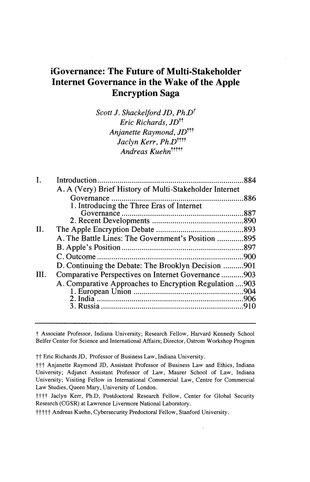handle is hein.journals/ncjint42 and id is 915 raw text is: 







     iGovernance: The Future of Multi-Stakeholder
     Internet   Governance in the Wake of the Apple
                       Encryption Saga

                  Scott J. Shackelford JD, Ph.D
                          Eric Richards, JDtt
                       Anjanette Raymond,  JDttt
                         Jaclyn Kerr, Ph.Dtttt
                         Andreas   Kuehnttttt


I.    Introduction         ...........................    .....884
      A. A  (Very) Brief History of Multi-Stakeholder  Internet
           Governance       .............................886
           1. Introducing the Three Eras of Internet
              Governance            .....................   ......887
           2. Recent Developments     ...............      .....890
II.   The  Apple  Encryption Debate     ...............     ....893
      A. The  Battle Lines: The Government's   Position .............895
      B. Apple's  Position     ..............................897
      C. Outcome          ..........................        ......900
      D. Continuing  the Debate: The  Brooklyn  Decision  ..........901
III.  Comparative   Perspectives on Internet Governance...........903
      A. Comparative   Approaches  to Encryption  Regulation ....903
           1. European Union        ...............................904
           2. India .............   ...................906
           3. Russia .    ...............................910


t Associate Professor, Indiana University; Research Fellow, Harvard Kennedy School
Belfer Center for Science and International Affairs; Director, Ostrom Workshop Program

tt Eric Richards JD, Professor of Business Law, Indiana University.
ttt Anjanette Raymond JD, Assistant Professor of Business Law and Ethics, Indiana
University; Adjunct Assistant Professor of Law, Maurer School of Law, Indiana
University; Visiting Fellow in International Commercial Law, Centre for Commercial
Law Studies, Queen Mary, University of London.
tttt Jaclyn Kerr, Ph.D, Postdoctoral Research Fellow, Center for Global Security
Research (CGSR) at Lawrence Livermore National Laboratory.
ttttt Andreas Kuehn, Cybersecurity Predoctoral Fellow, Stanford University.


