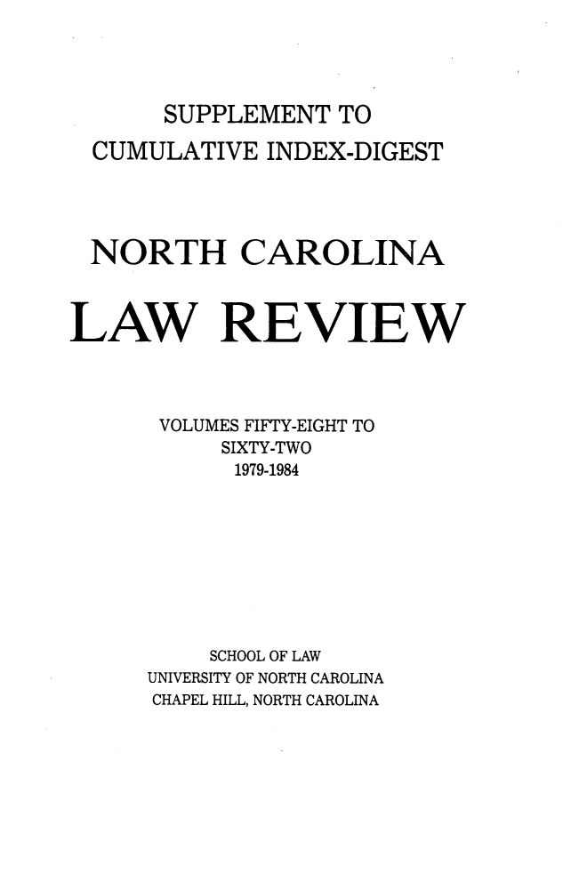 handle is hein.journals/nclr5862 and id is 1 raw text is: SUPPLEMENT   TO  CUMULATIVE  INDEX-DIGEST  NORTH CAROLINALAW RE VIEW       VOLUMES FIFTY-EIGHT TO           SIXTY-TWO           1979-1984           SCHOOL OF LAW      UNIVERSITY OF NORTH CAROLINA      CHAPEL HILL, NORTH CAROLINA