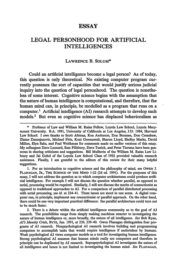 handle is hein.journals/nclr70 and id is 1259 raw text is: ESSAY
LEGAL PERSONHOOD FOR ARTIFICIAL
INTELLIGENCES
LAWRENCE B. SOLUM*
Could an artificial intelligence become a legal person? As of today,
this question is only theoretical. No existing computer program cur-
rently possesses the sort of capacities that would justify serious judicial
inquiry into the question of legal personhood. The question is nonethe-
less of some interest. Cognitive science begins with the assumption that
the nature of human intelligence is computational, and therefore, that the
human mind can, in principle, be modelled as a program that runs on a
computer.' Artificial intelligence (Al) research attempts to develop such
models.2 But even as cognitive science, has displaced behavioralism as
* Professor of Law and William M. Rains Fellow, Loyola Law School, Loyola Mary-
mount University. B.A. 1981, University of California at Los Angeles; J.D: 1984, Harvard
Law School. I owe thanks to Scott Altman, Ken Anderson, Don Brosnan, Don Crenshaw,
Zlatan Damnjanovic, Michael Fitts, Kent Greenawalt, Sharon Lloyd, Shelley Marks, David
Milon, Elyn Saks, and Paul Weithman for comments made on earlier versions of this essay.
My colleagues Dave Leonard, Sam Pillsbury, Dave Tunick, and Peter Tiersma have been gen-
erous in sharing criticisms and suggestions. Bill Mulherin of the William M. Rains Law Li-
brary and Jai Gohel of the Loyola Law School Class of 1992 provided valuable research
assistance. Finally, I am grateful to the editors of this review for their many helpful
suggestions.
1. For an introduction to cognitive science and the philosophy of mind, see OWEN J.
FLANAGAN, JR., THE SCIENCE OF THE MIND 1-22 (2d ed. 1991). For the purposes of this
essay, I will not address the question as to which computer architectures could produce artifi-
cial intelligence. For example I will not discuss the question whether parallel, as opposed to
serial, processing would be required. Similarly, I will not discuss the merits of connectionist as
opposed to traditional approaches to AL. For a comparison of parallel distributed processing
with serial processing, see id. at 224-41. These issues are moot in one sense. A digital com-
puter can, in principle, implement any connectionist or parallel approach. On the other hand,
there could be one very important practical difference: the parallel architecture could turn out
to be much faster.
2. There is a debate within the artificial intelligence community as to the goal of AI
research. The possibilities range from simply making machines smarter to investigating the
nature of human intelligence or, more broadly, the nature of all intelligence. See Bob Ryan,
AI's Identity Crisis, BYTE, Jan. 1991, at 239, 239-40. Owen Flanagan distinguishes four pro-
grams of AI research. Nonpsychological AI research involves building and programming
computers to accomplish tasks that would require intelligence if undertaken by humans.
Weak psychological Al views computer models as a tool for investigating human intelligence.
Strong psychological Al assumes that human minds really are computers and therefore in
principle can be duplicated by Al research. Suprapsychological AI investigates the nature of
all intelligence and hence is not limited to investigating the human mind. See FLANAGAN,


