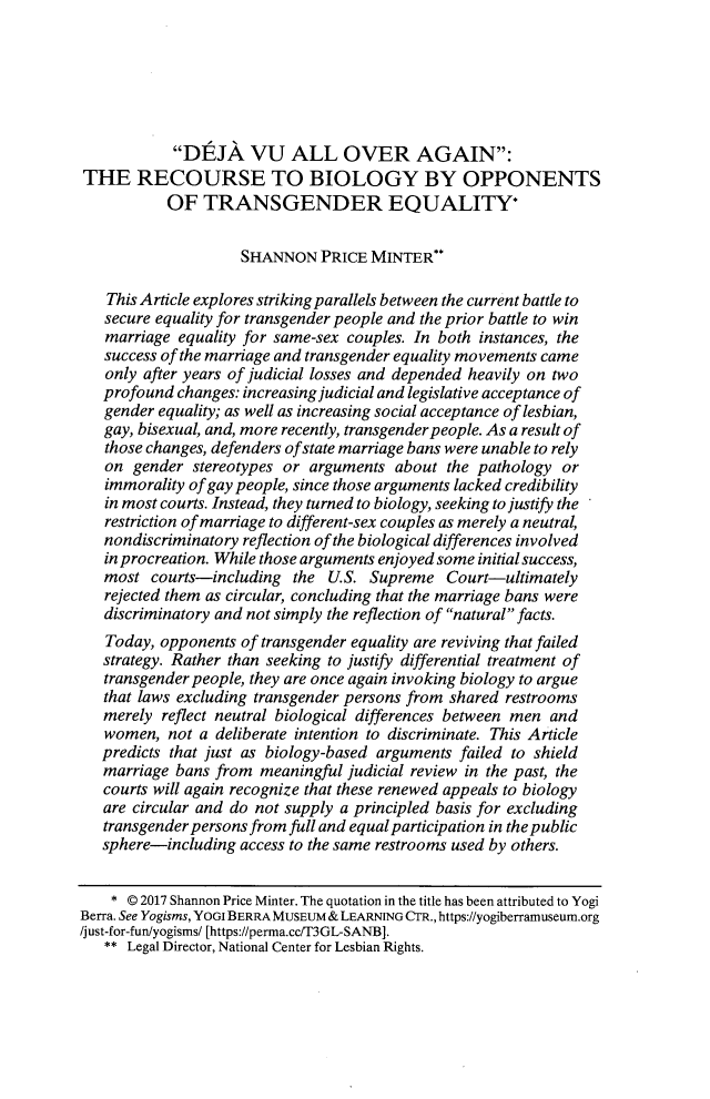 handle is hein.journals/nclr95 and id is 1189 raw text is:             DEJA VU ALL OVER AGAIN:THE RECOURSE TO BIOLOGY BY OPPONENTS           OF   TRANSGENDER EQUALITY*                    SHANNON PRICE MINTER*   This Article explores striking parallels between the current battle to   secure equality for transgender people and the prior battle to win   marriage  equality for same-sex couples. In both instances, the   success of the marriage and transgender equality movements came   only after years of judicial losses and depended heavily on two   profound changes: increasing judicial and legislative acceptance of   gender equality; as well as increasing social acceptance of lesbian,   gay, bisexual, and, more recently, transgender people. As a result of   those changes, defenders ofstate marriage bans were unable to rely   on  gender stereotypes or arguments  about  the pathology or   immorality of gay people, since those arguments lacked credibility   in most courts. Instead, they turned to biology, seeking to justify the   restriction of marriage to different-sex couples as merely a neutral,   nondiscriminatory reflection of the biological differences involved   in procreation. While those arguments enjoyed some initial success,   most  courts-including  the  U.S. Supreme   Court-ultimately   rejected them as circular, concluding that the marriage bans were   discriminatory and not simply the reflection of natural facts.   Today, opponents of transgender equality are reviving that failed   strategy. Rather than seeking to justify differential treatment of   transgender people, they are once again invoking biology to argue   that laws excluding transgender persons from shared restrooms   merely reflect neutral biological differences between men and   women,  not a deliberate intention to discriminate. This Article   predicts that just as biology-based arguments failed to shield   marriage bans from  meaningful judicial review in the past, the   courts will again recognize that these renewed appeals to biology   are circular and do not supply a principled basis for excluding   transgender persons from full and equal participation in the public   sphere-including access to the same restrooms used by others.   *  @ 2017 Shannon Price Minter. The quotation in the title has been attributed to YogiBerra. See Yogisms, YOGI BERRA MUSEUM & LEARNING CTR., https://yogiberramuseum.org/just-for-fun/yogisms/ [https://perma.cc/T3GL-SANB].   ** Legal Director, National Center for Lesbian Rights.