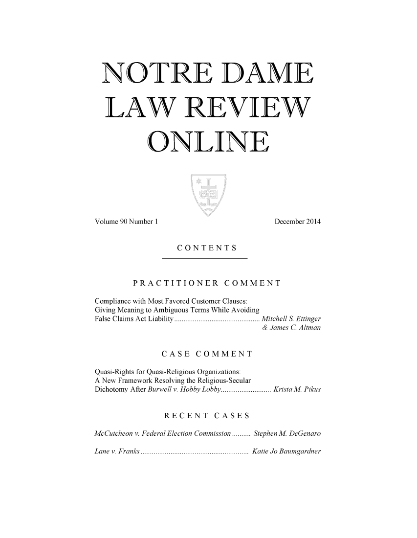 handle is hein.journals/ndalro90 and id is 1 raw text is: 








NOTRE DAME



LAW REVIEW



         ONLINE


Volume 90 Number 1


December 2014


CONTENTS


        PRACTITIONER COMMENT

Compliance with Most Favored Customer Clauses:
Giving Meaning to Ambiguous Terms While Avoiding
False  Claim s Act Liability  .............................................. M itchell S. Ettinger
                                  & James C. Altman


              CASE COMMENT

Quasi-Rights for Quasi-Religious Organizations:
A New Framework Resolving the Religious-Secular
Dichotomy After Burwell v. Hobby Lobby ........................... Krista M. Pikus


              RECENT CASES

McCutcheon v. Federal Election Commission .......... Stephen M DeGenaro

Lane v. Franks ..........................................................  Katie  Jo  Baumgardner


