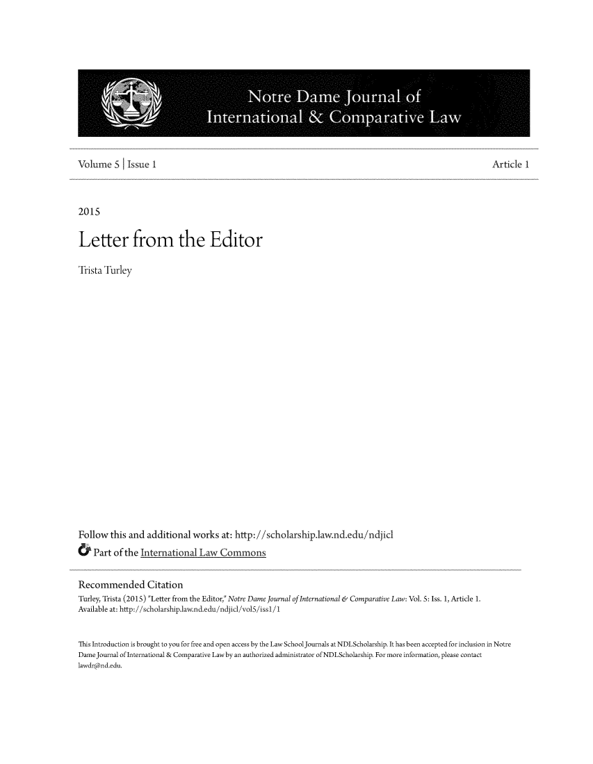 handle is hein.journals/ndjicl5 and id is 1 raw text is: Volume   S   Issue 1                                                                                       Article 12015Letter from the EditorTrista TurleyFollow  this and  additional  works  at: http://scholarship.1aw.nd.edu/ndjic&   Part of the International  Law   CommonsRecommended CitationTurley, Trista (2015) Letter from the Editor, Notre Dame Journal of International & Comparative Law: Vol. 5: Iss. 1, Article 1.Available at: http://scholarship.1aw.nd.edu/ndjicl/vol5/iss1 /1This Introduction is brought to you for free and open access by the Law SchoolJournals at NDLScholarship. It has been accepted for inclusion in NotreDameJournal of International & Comparative Lawby an authorized administrator of NDLScholarship. For more information, please contactlawdr@nd.edu.