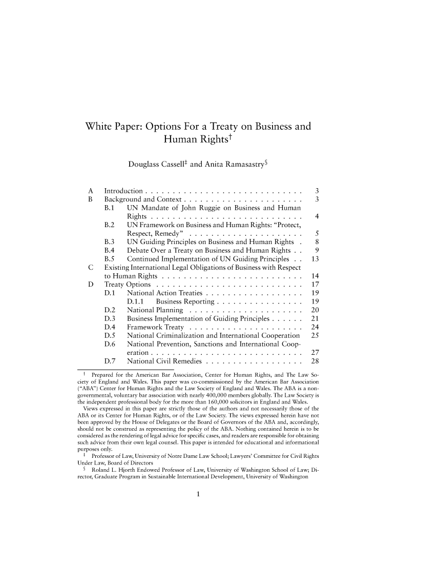handle is hein.journals/ndjicl6 and id is 1 raw text is:    White Paper: Options For a Treaty on Business and                            Human Rightst                 Douglass  Cassellt  and Anita  RamasastryS    A    Introduction..................... .                . . . . . . . .  3    B    Background   and Context  . . . . . . . . . . . . . . . . . . . . . . 3         B.1    UN   Mandate   of John  Ruggie  on Business  and Human                Rights .......       ............................            4         B.2    UN  Framework   on Business and Human   Rights: Protect,                Respect, Remedy...............             . . . . . . . .  5         B.3    UN  Guiding  Principles on Business and Human   Rights        8         B.4    Debate  Over  a Treaty on Business and Human   Rights   .    9         B.5    Continued  Implementation   of UN  Guiding Principles  .    13    C    Existing International Legal Obligations of Business with Respect         to Human   Rights........      ...  ........       .   . . . . . . 14    D    Treaty Options.    .....................               . . . . . . 17         D.1    National  Action Treaties............ . . .         . . . 19                D.1.1     Business Reporting  . . . . . . . . . . . . . . . . 19         D.2    National  Planning   . . . . . . . . . . . . . . . . . . . . . 20         D.3    Business Implementation   of Guiding Principles . . . . . . 21         D.4    Framework   Treaty.   ..................             . . . 24         D.5    National  Criminalization and International Cooperation     25         D.6    National  Prevention, Sanctions and  International Coop-                eration . . . . . . . . . . . . . . . . . . . . . . . . . . . . 27         D.7    National  Civil Remedies  . . . . . . . . . . . . . . . . . . 28  t  Prepared for the American Bar Association, Center for Human Rights, and The Law So-ciety of England and Wales. This paper was co-commissioned by the American Bar Association(ABA) Center for Human Rights and the Law Society of England and Wales. The ABA is a non-governmental, voluntary bar association with nearly 400,000 members globally. The Law Society isthe independent professional body for the more than 160,000 solicitors in England and Wales.  Views expressed in this paper are strictly those of the authors and not necessarily those of theABA or its Center for Human Rights, or of the Law Society. The views expressed herein have notbeen approved by the House of Delegates or the Board of Governors of the ABA and, accordingly,should not be construed as representing the policy of the ABA. Nothing contained herein is to beconsidered as the rendering of legal advice for specific cases, and readers are responsible for obtainingsuch advice from their own legal counsel. This paper is intended for educational and informationalpurposes only.  t  Professor of Law, University of Notre Dame Law School; Lawyers' Committee for Civil RightsUnder Law, Board of Directors  5  Roland L. Hjorth Endowed Professor of Law, University of Washington School of Law; Di-rector, Graduate Program in Sustainable International Development, University of Washington1