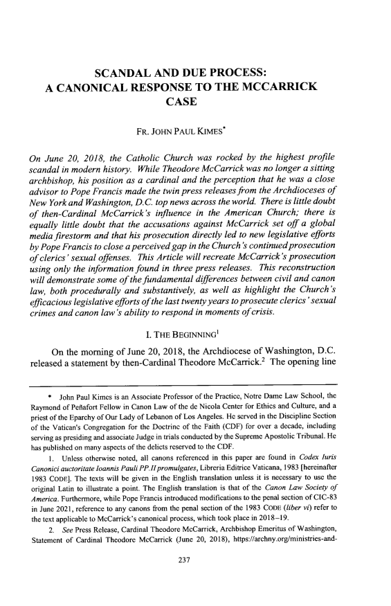 handle is hein.journals/ndlep36 and id is 247 raw text is: SCANDAL AND DUE PROCESS:
A CANONICAL RESPONSE TO THE MCCARRICK
CASE
FR. JOHN PAUL KIMES*
On June 20, 2018, the Catholic Church was rocked by the highest profile
scandal in modern history. While Theodore McCarrick was no longer a sitting
archbishop, his position as a cardinal and the perception that he was a close
advisor to Pope Francis made the twin press releases from the Archdioceses of
New York and Washington, D.C. top news across the world. There is little doubt
of then-Cardinal McCarrick's influence in the American Church; there is
equally little doubt that the accusations against McCarrick set off a global
media firestorm and that his prosecution directly led to new legislative efforts
by Pope Francis to close a perceived gap in the Church 's continued prosecution
of clerics' sexual offenses. This Article will recreate McCarrick's prosecution
using only the information found in three press releases. This reconstruction
will demonstrate some of the fundamental differences between civil and canon
law, both procedurally and substantively, as well as highlight the Church's
efficacious legislative efforts of the last twenty years to prosecute clerics 'sexual
crimes and canon law's ability to respond in moments of crisis.
I. THE BEGINNING
On the morning of June 20, 2018, the Archdiocese of Washington, D.C.
released a statement by then-Cardinal Theodore McCarrick? The opening line
* John Paul Kimes is an Associate Professor of the Practice, Notre Dame Law School, the
Raymond of Peflafort Fellow in Canon Law of the de Nicola Center for Ethics and Culture, and a
priest of the Eparchy of Our Lady of Lebanon of Los Angeles. He served in the Discipline Section
of the Vatican's Congregation for the Doctrine of the Faith (CDF) for over a decade, including
serving as presiding and associate Judge in trials conducted by the Supreme Apostolic Tribunal. He
has published on many aspects of the delicts reserved to the CDF.
1. Unless otherwise noted, all canons referenced in this paper are found in Codex Juris
Canonici auctoritate Ioannis Pauli PP.1H promulgates, Libreria Editrice Vaticana, 1983 [hereinafter
1983 CODE]. The texts will be given in the English translation unless it is necessary to use the
original Latin to illustrate a point. The English translation is that of the Canon Law Society of
America. Furthermore, while Pope Francis introduced modifications to the penal section of CIC-83
in June 2021, reference to any canons from the penal section of the 1983 CODE (liber vi) refer to
the text applicable to McCarrick's canonical process, which took place in 2018-19.
2. See Press Release, Cardinal Theodore McCarrick, Archbishop Emeritus of Washington,
Statement of Cardinal Theodore McCarrick (June 20, 2018), https://archny.org/ministries-and-

237


