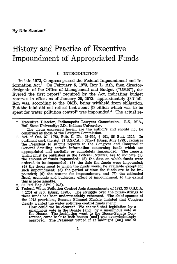 handle is hein.journals/nebklr53 and id is 13 raw text is: By Nile Stanton*

History and Practice of Executive
Impoundment of Appropriated Funds
I. INTRODUCTION
In late 1972, Congress passed the Federal Impoundment and In-
formation Act.' On February 5, 1973, Roy L. Ash, then director-
designate of the Office of Management and Budget (OMB), de-
livered the first report2 required by the Act, indicating budget
reserves in effect as of January 29, 1973: approximately $8.7 bil-
lion was, according to the OMB, being withheld from obligation.
But the total did not reflect that about $5 billion which was to be
spent for water pollution control3 was impounded.4 The actual re-
* Executive Director, Indianapolis Lawyers Commission. B.S., M.A.,
Ball State University; J.D., Indiana University.
The views expressed herein are the author's and should not be
construed as those of the Lawyers Commission.
1. Act of Oct. 27, 1972, Pub. L. No. 92-599, § 401, 86 Stat. 1325. In
pertinent part, the Act, 31 U.S.C.A. § 581c-1 (Supp. July 1973), requires
the President to submit reports to the Congress and Comptroller
General detailing certain information concerning funds which are
appropriated and partially or completely impounded. The reports,
which must be published in the Federal Register, are to indicate (1)
the amount of funds impounded; (2) the date on which funds were
ordered to be impounded; (3) the date the funds were impounded;
(4) the department to which the funds would be available except for
such impoundment; (5) the period of time the funds are to be im-
pounded; (6) the reasons for impoundment, and (7) the estimated
fiscal, economic and budgetary effect of impoundment, to the extent
this is ascertainable.
2. 38 Fed. Reg. 3474 (1973).
3. Federal Water Pollution Control Acts Amendments of 1972, 33 U.S.C.A.
§ 1251 et seq. (Supp. 1973). The struggle over the purse-strings to
these funds has been understandably vehement. The chief sponsor of
the 1972 provisions, Senator Edmund Muskie, insisted that Congress
clearly wanted the water pollution control funds spent:
How could we be clearer? We enacted that legislation by a
unanimous vote in the Senate [and] by a unanimous vote in
the House. The legislation went to the House-Senate Con-
ference, came back to both houses [and] was overwhelmingly
approved. The President vetoed it at midnight [on] one of


