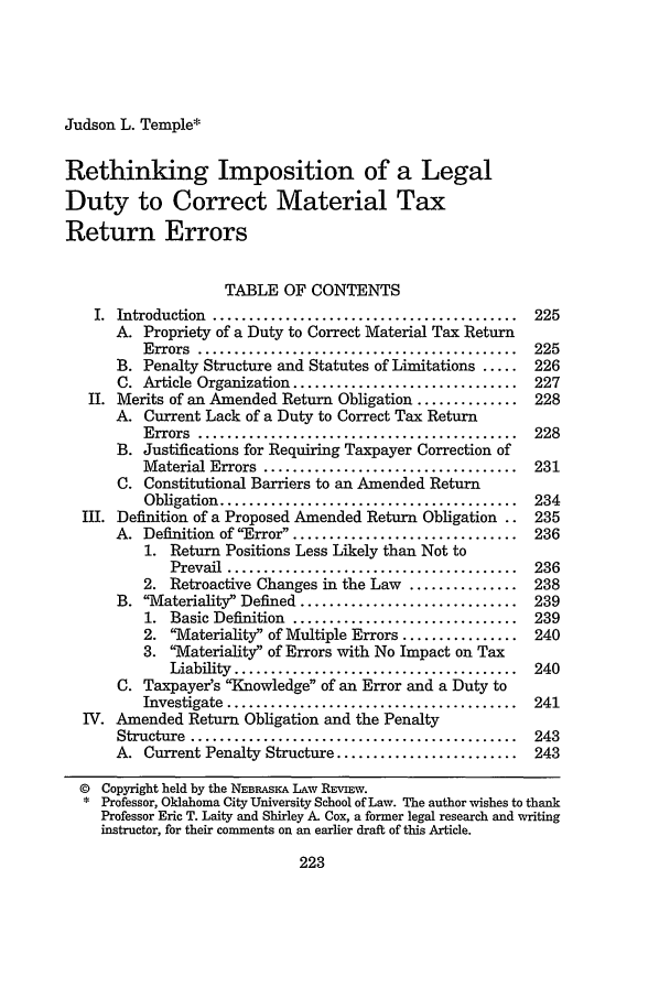 handle is hein.journals/nebklr76 and id is 233 raw text is: Judson L. Temple*Rethinking Imposition of a LegalDuty to Correct Material TaxReturn ErrorsTABLE OF CONTENTSI.  Introduction  ..........................................  225A. Propriety of a Duty to Correct Material Tax ReturnErrors  ............................................  225B. Penalty Structure and Statutes of Limitations .....    226C. Article Organization ............................... 227II. Merits of an Amended Return Obligation .............. 228A. Current Lack of a Duty to Correct Tax ReturnErrors  ............................................  228B. Justifications for Requiring Taxpayer Correction ofMaterial Errors  ...................................  231C. Constitutional Barriers to an Amended ReturnObligation  .........................................  234III. Definition of a Proposed Amended Return Obligation .. 235A. Definition of Error ..............................   2361. Return Positions Less Likely than Not toPrevail  ........................................  2362. Retroactive Changes in the Law ............... 238B. Materiality Defined .............................. 2391. Basic Definition ...............................   2392. 'Materiality of Multiple Errors ................ 2403. Materiality of Errors with No Impact on TaxLiability  .......................................  240C. Taxpayer's Knowledge of an Error and a Duty toInvestigate  ........................................  241IV. Amended Return Obligation and the PenaltyStructure  .............................................  243A. Current Penalty Structure .........................    243© Copyright held by the NEBRASKA LAW REVIEW.* Professor, Oklahoma City University School of Law. The author wishes to thankProfessor Eric T. Laity and Shirley A. Cox, a former legal research and writinginstructor, for their comments on an earlier draft of this Article.